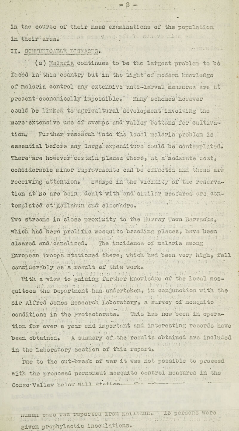- 2 - in tixe course of their mass examinations of the population in their ‘area* ' ' : : , ;; ; : ,-:J A'- v •' >u- f II. CQMMUTII OABIitf? blSTCASKS*. (a) aria continues to he the largest problem to ho faced in' this country hut in the light 'of modern knowledge of malaria control any extensive anti-larval measures are at present •' economically jimposoihle. ' Hary'schemed however could he linked' to agricultural development involving the more * extensive use of'stamps and valley V o t tons’ * f c r' cultiva¬ tion* Further''research 'into the local malaria 'problem is essential before any large* expendituro could he'contemplated* • N . • • . * - t \ . .’■./■If-' , * f 1 ‘ , J ' - ‘ There* ;aro however'- certain*'places therey at a'moderate 'cost? considerable minor improvements cad ho effected and those arc- receiving attention* ' gwampa' in the 'vicinity of the reserve- • i . ; • : > * ’ • . - ■ . ' tion aVBo- are. ‘bein;:‘'dealt \?ith ’and1 similar meafureb are cor;- template*!' at'Kailakun end elsewhere* - - '•* pi j ■ ■,: ■: & 3 •/ ■' .. ' ; o a r a s Two streams in close proximity to the Murray Town Barracks^ :• • ': . • • • . . •* 1 ‘ f l: V J •’ i *■ • * ■ - . ,. ^ .* > , .*:■ which had been prolific mosquito breeding places? have been ■ ... -.; ]■ h > .: ; . q i V ft i r f- • :• ■ ■; ft v li i \ cleared and . .canalised* The incidence of malaria among European Troops-stationed there- which had been very high? foil f ’ , ’ considerably, as  a. result of this word*. ' ■ ■ » •: : ■.' it D f '• :.’.'/l .. t$j ■■■■ Vitlx a view to gaining further knowledge of the local nos- rtJ- : i&.- ■> mi • ■ -' ' • v * ' guito63 the Department has undertaken* in conjunction with the Sir Alfred Jones He search Laboratory? a survey of mosquito conditions in the protectorate* This has now been in opera¬ tion for over a year end important and interesting records have , ■ 'jj'- ‘ . • ; <, • • • \ *j 1 been obtained# A summary of the results obtained arc included <• - ^ t . . 4 • . . , 1 •*'* • • y * j. * ' ' • | ' ‘ r l \ _'•*“ • , in the 'Laboratory Section of this report* ... ^ ... , . j> , , ‘ . \ • ”■*: ^ * i)ae to the out-break of war it was not possible to proceed with the uroWosed 'oermonent raosQ'Uj.to control measures in the wi *. *• . • » » f» • I . . * , ( ' . Conge Veliov hoi aw wi i *1 Ari uviauii uses was reporveu rroia qai 1 raiun*■. ID perso*:3 were . .>j. ■ • - , . , ' . • . . i • • ' «... : - * given prophylactic inoculations*