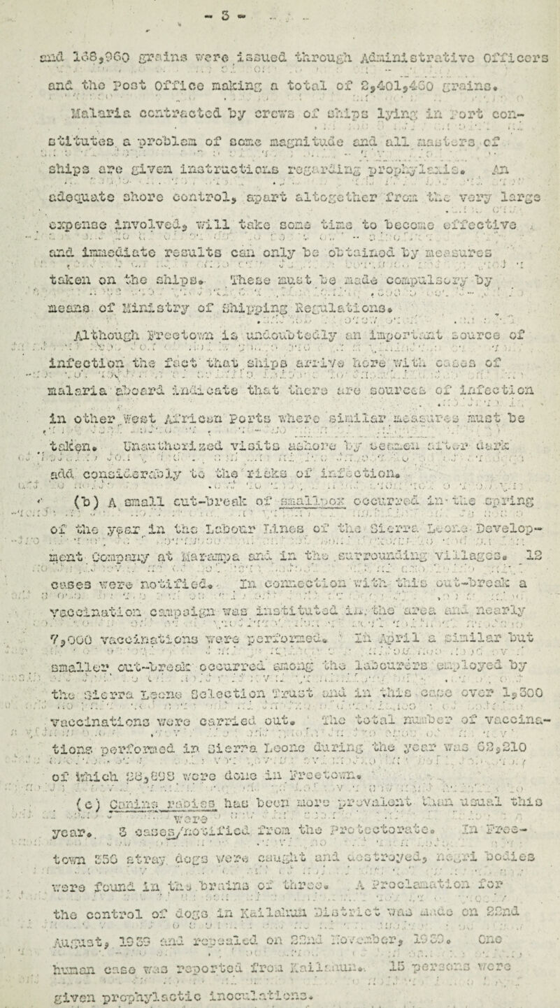 3 '■'3 cxiu 158,960 grains wer-a issued through. Administrative officer • . . . , ' C ' ' ()! ' ' i » I. ' • • and the post office making a total of 2,401,460 grains* • *: , : •. g. „ ... , I . ' .. ,* •, , • r- Malaria contracted by crcTsrs of ohips lying in fort con- dilutes. a problem of seme magnitude and all jiao tors cf 0;; : ■ .' :y.1 a a ai:h .>;.. b -■ ri ’ v . do ships arc given instructions regarding pro-phy lamia* fjx • * • •*..* » . ' • . - » * *■ i * * * • • • 1 . •'* ■«» • * ^ > x ; s .. Jwj i . •■ . :. 1 s. . i • f adequate shore control, apart altogether from the very large » * • i * ,*/*»;- expense involved, trill take some tine to become effective ** • ' 1 f • f ' , -• ' 4 . * ' r ' f ! *' ‘ f f r •) * • v 4 . * ' . r' * • • * - • V-?- • w ^-V. U yi • V.'.‘ . Vi , vj U «» •- J . Vi , ^ v. - and immediate results can only he oh tallied hy measures ' ' » . d . at ; V. ' f Citl'yj J ... .. .• bovtad'/Co hoc! ; *1 taken on the ships* These must he made compulsory hy ' » 4 \ \ ■* *• > ' * i - ‘ .« <** '»' 4 .* ' » ' / •  * < , f ? * ■ ‘ .. , . V . V , ' .. . , . .... # • . • • .... • **• ,* means, of Ministry of shipping Regulations* ' . • ; . . ' • ' ■ 1 . . . t p , y • • . -Vi . . ,v. * - ‘ l \ A J* . V/ i W I I „/ a ' ^ . • * 4 Although Rreetovsi is luydonhtcdly an Important source of ,1 • ' * ' V » 1 ' • i ’  • • • i • *» •; i \ •' - ' ■ 1 i ' . • • ir ■ * * / . *' ^ V.- *4 * 1‘ / .y. * / » M < , t V ' • »' 4 . . . V , ... 4 4 H« ., I - , » J 4 * . J ‘,1.1 infection the fact' that ships arrive here with cases of :): a Kj ' • •'..*« J. Or .' a:: o rl.; a c 1:<> ri: : ' j; I ;; malaria aboard indicate that there are sources of Infection r, ■ ' ' , ■ 4 • . ./ u i 'i .’ j, ; ' in other West African ports where similar measures must he » i .. C i * f J J • ,/ o talcon* Unauthorised visits ashore hy seamen after dark' {J.. t • > *. vj add considerably to the risks of infection* 4* 0- -' *•« * p • - , v • .(*) A small cut-h re ale of small- ;ok occurred in-the spring l * t * ^ \/ . -■ * * V < •.* . 4 \ 4. 1.- . , * L t i. 4 ’ ,* •» i i ' . *. i .• i v > _,j, f . t / u> k * . 4.4 •.* of the y^sx.in the Labour Linos of the Sierra'Leone Dox^elcp- > • . * r » . - - *! . * t *v « r » f ' t« • * j - : • •. ' , / *. ’ < ’ .• i * - • •. r r ’ * . • • * - .• • » * * * * - / 4 . . . • 1 ^ ■. V » * . .) , t.f ■ ..* sj V,. . . • .1 J . • i / V » l - • s, ’V - 1 ’ • . ; . J merit Company at Marutinua and in the .surrounding villages* 12 h W/l ’ , cases uere notified*- In connect Lou v:ith this out-hroak a ^ , M • • • .* . >•■ ! .1 ; 4; * 'r ; \ ) g ; f • i ’ ’ • > j -• vaccination campaign ws instituted in. the' area and nearly ' •• < J \ •’* f 4 f ! • • • ■ *1 ' ■ 7 l •» < ^ , ’* • '* ' I '»<•, . * . J > .. • •. 1 - * V. •/ X * , *. « . # * t ,v -.A. 4 U *. 4 I 1 l > , 44 J, Jv * 1 » .’ 7,000 vaccinations wre performed*. ' lii April a similar hut • . ■ v■ n. \l' ' c /; v.s hjfc; ■. v smaller out-hraalc' occurred' among the labourers employed hy . , . , ' >r r »- . • . T ■ * - ‘v 7 - . .j v * i • .4 v.; i .„ y , v * •. j, .y . . v4 . - . . . .. . / t v * 4. the Sierra Leona Selection Trust and in this•case over 1,300 . k.l 4 ;0 si • c • • :. ..... ,..i- . s j.:.,ioo • f vaccinations v/ore carried out* ■ The total number of vacclna- f r : • , i • > ' ' > • N «• I • • - , , f , 1 7 ^ iA >. ; ;// 0 v ... j tions performed in sierra Leone during the year was 02,210 r •* ' ; ^ ‘ ‘ U r > r- v / - J of hhich 28,608 v/cro done in Freetown* 1J ) hev , ui.! hoi . .v e ; - a a •' av:ip'..'..; L.o (e) Canine radios hue hecn more prevalent than usual this - >.• * 'v * •' 44 1 * ‘ •* * ’ . • - ... ‘ r. year* 3 cases/notified from the protectorate* In free- .• .. ; l * . . . . ' • V . toTO 350 stray dogs vero caught and uostroyeu, ne^rx bodies a ■ .h; • ' v ' m:: i.l •• - ;; .. . . :: • were found in the .brains of thl^ee* . A Proclamation for the control of dogs In Kailaliun District was undo cn 22nd \ v . : p o a. e» i . -\.j .7j ;.L :. i;e*.•: .*.• • \u: :.■ ./ August, 1939 and repealed on 22nd hevender, 1936* One *v - • • ‘ IU. -W . .. 1 ;/• :'in.» a ■ 7 ■ human case was reported from Kaiiatiuu*-. 15 persons were • 7 • ' .h. . • ’ .: •; .. u ;. . . .;