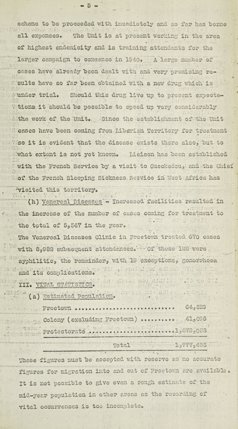 scheme to be proceeded with immediately and so far has home . . . .ad, ■ i • o • • . 7 ' : • ■ all expenses* The Unit is at present working in the area of highest endemic!ty and la training attendants for the larger campaign to commence in 1940* A large number of cases have already been dealt with and very promising re- r v ,: ;, :: • ■ v - v w ■ stilts have so far been obtained with a new drug which' is .under trial* Should this drug live up to present exnecta- : > Yd . i•: ’ tions it should he possible to speed up very considerably , - * ' . ; \*  - -. ->v. -4:.. .t. • the work of the'Unit#. 'Since the '•'sstablishnent of-the-Unit . aj. • ' v» . - cases have been coming from.Liber!an Territory for treatment / •' •* ** *.\ , so it is evident that the: disease exists there also> • but • to 'what extent Is not yet known* Liaison has been established. ». -4 ’ • - • with the '.French Service by a visit- to 0uechedou?; and'the Chic of the French Sleeping Sickness. Bex vice ih \/o at-Africa has ^visited this territory# r r \ t ' *. • \ * a 1 r* t r • l .’A. p i . k : p •' v s (h) 'Venereal'Diseases-' Increased' facilities resulted’ in 4 * -v W . , » *. the increase of the number of cases coming for treatment to the tptal of 5*547 in the. year* i g • .7 ‘ r ? j* » The Venereal Diseases Clinic in Freetown treated 670 cases with 8*983 subsecxueht attendances#'- • -'Of 'these 138 were . syphilitic* the remainder*, with 19 exceptions*' gonorrhoea , ; » •.•*.' 'U , ‘ ’’ *'r } ‘ * •' S ~ ■ ■ ‘ -A »l' ;* and'its complications# ‘ , - * ’ • • i • ’• t . . h < r , f , . f * in. ’ vsm statistics# . v r u • ■ ' * ’ ; “ ' • , ■ a (a} As tin a t c d V opul at! on * ... Freetown... .A.p , ■... i j ' *•. 64.523 ■ 0 Colony (excluding.Freetown).. < . ,41>03.6 . r ,j .< .. ■ ■ ' ' . ' , . , protectorate ,...*#•*•*»• • • * • * • *«• *,* * • * • * • 1 <*-> _ . . — - - i mi i )»m in ■ i r> ■ i i- m ■! r~ i urn f# - Total i*7772405 Those figures must be accepted with reserve as no accurate figures for migration into and out of Freetown are available # It is not possible to give even a rough estimate of the nid-year population in other areas as the recording cf vital occurrences is too incomplete*