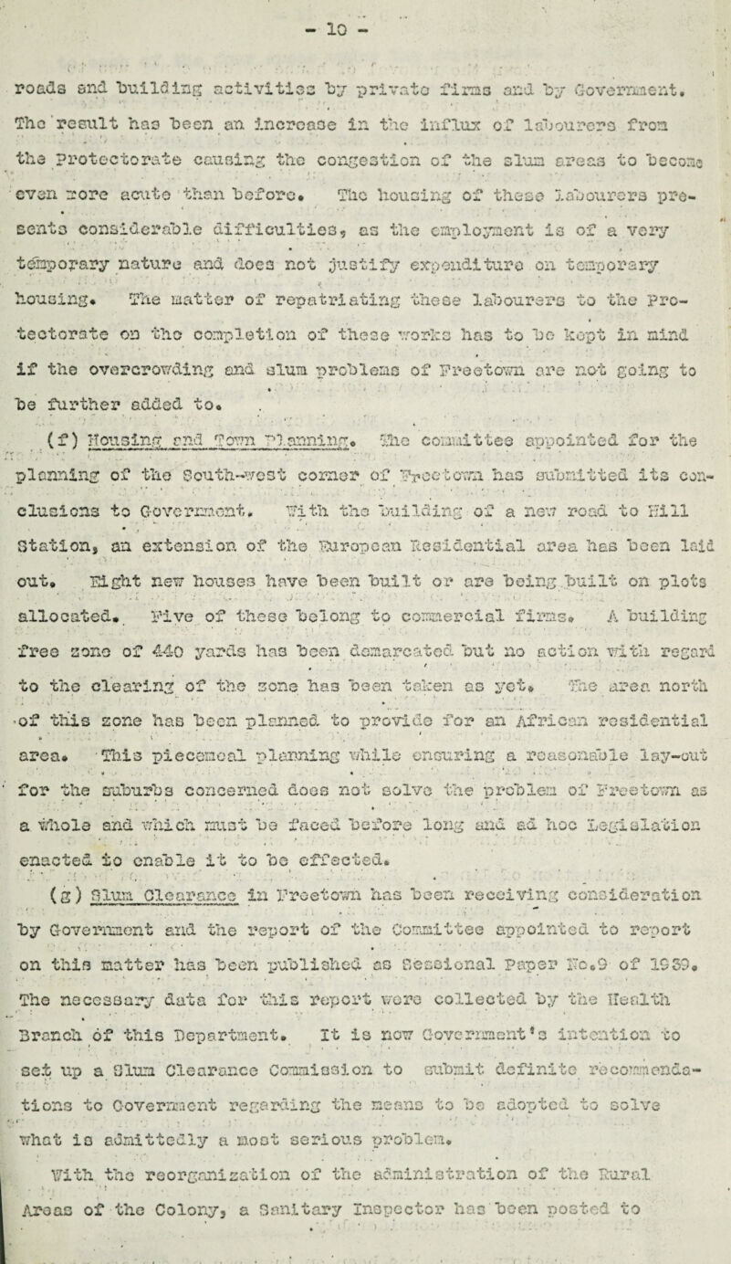 10 - roads and 'building activities by private firms and by Government. ‘i ■ *v, * ' r r * ■ • * ♦ The result has been an increase in the influx of labourers from • •• .. the protectorate causing the congestion of the slum areas to hecono . » 1 ■ * 4 • . N *• . , even more aerate than before* The housing of these labourers pro- Bento considerable difficulties* as the employment is of a very temporary nature and does not justify expenditure on temporary ; • : *, > \ t • ’'. *' *':» « i- » A . ' ; ' . ► .1 ■ • p- housing* The matter of repatriating these labourers to the pro- tectorate on the completion of these works has to he* kept in mind • * * • if tho overcrowding and slum problems of Freetown are not going to ♦ * . 9 * . . , t be further added to* • * i  ' , • ;» • ... * < ; • • *',4 • .» • • s» - » (f) Housing and Town Planning* The committee arroointed for the < ... ’ • . ,, : ' • planning of the South-west corner of Freetown has submitted its con¬ clusions to Government. Fith the building of a new road to Hill • - T '• • • . . ’ 4 Station, an extension of the Fur op can Residential area has been laid out. Fight new houses have been built or are being built on plots . o: b *r ■ .. •. A; wg,,''. j;rc . “. N;: »p; Vi ■ ■ ■' i - allocated* Five of these belong to commercial firms* A building free sene of 440 yards has been demarcated but no action with regard r 1 4 . • ..... to the clearing of the sons has been taken as yet* The area north : \ \ . ' ' . . % ” ' * , 4 * ^ •« ’ r * • v ■ • ’Of this zone has been planned to provide for an African residential . • • ‘ * * 4 i » .. V .... 1 , area® -Tills piecemeal pluming while ensuring a reasonable lay-out for the suburbs concerned does not solve the problem of Freetown as ' i , * » . ' i * ..... * . ,y . ■ ... • S. * . • a. whole and which must be faced before long and ad hoc Legislation enacted to enable it to be effected* . . . -' • * «. • • *. • • . * * < ' • . «...•*• i *; • « . . . * . • •• ... (g) T?oim: clearance in Freetown has been receiving consideration by Government and the report of the Committee appointed to report 11 < . t . * , , .. t i \ • on this matter has been published as Sessional Paper He*9 of 1939* » • • - * i • , . * * r-. - , • . • • • » Tho necessary data for tills report were collected by the Health Branch of this Department* It is now Government * s intention to . ? • ; . • • • • ’ • •• ' • ; set up a Slum Clearance Commission to submit definite recommenda¬ tions to Government regarding the means to be adopted to solve r* . „ • • • . • ; ' 1. what is admittedly a moot serious problem* \7iih the reorganization of the administration of the Rural ilroas of the Colony, a Sanitary Inspector has been posted to