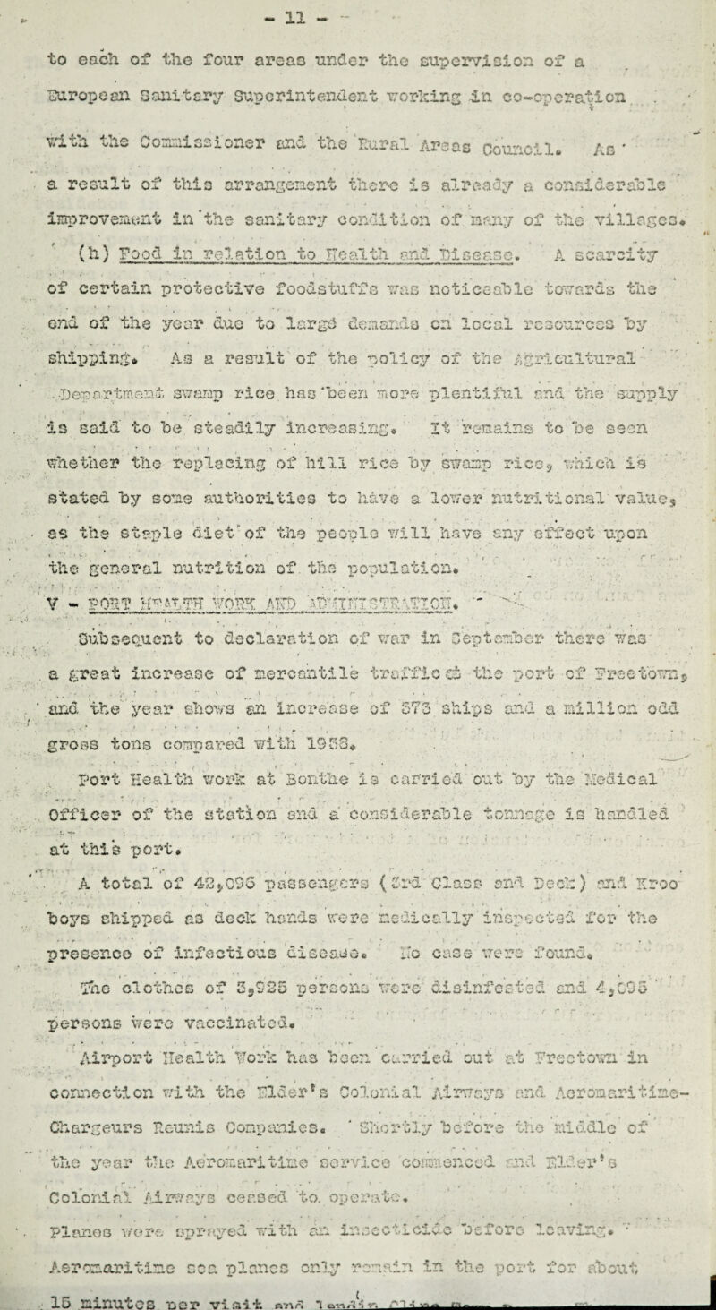 V i . to each of the four areas under the supervision of a ■European Sanitary Superintendent working -in co-operation ■ i with the Coaalssioner cr.d the Rural Arsas council. Ad * a result of thio arrangenent there is already a oonoidsra'ole - r * » « - » . I improvement in‘the sanitary condition of many of the village (h) Pood in relation to Health. and Dice ace. A scarcity • • * f i ^ *, • - » of certain protective foodstuffs was noticeable towards the I f V • / ond of the year due to largd demands on local resources by shipping* As a result of the policy of the Agricultural • * . * . . *. • . * • ■ t . • m s -Department swamp rice has been more plentiful and the supply \ ~ * ’ • * ”* r * - , * . * is said to he steadily increasing* It remains to he seen ■ • • • . .... . . . whether the replacing of hill rice by swamp rice* which is stated hy some authorities to have a lower nutritional value, 1 • . • • . • as the staple diet of the people will have any effect upon the general nutrition of.the population* . ■ I'd • • v - poii e® i/om aw ~  - r r b .* Subsequent to declaration of war in September there was- a great increase of mercantile traffic d» the port cf freetown $ • <* * ’ '* 1 * •' f f .1 * > V • i. . . ? and the year shows an increase of 573 ships and a million odd gross tons compared with 1953* • ^ Port Health work at Bonthe is carried out hy the 'nodical -p-.- T f ; .> • r'r r- 1 . - . . , • . Officer* of the station and a considerable tonnage is handled at this port* A total of 42J.03G passengers (3rd Class ond Pec!:} and Kroo boys shipped as deck hands were medically inspected for the • . - ' ' ' * : • • • % presence of infectious disease* Ho case were found* . * * f * ' ’ ’ . • - * . * / / * » ■ . f - - • •. % , • The clothes of 5*925 persons were' disinfested and 4*035 persons were vaccinated* Airport Health Fork has boon curried out at Freetown in n <**■ \ ^ ^ ( •# . f * . 4 correction with the Filer's Colonial Airways and Aer Omari time- • ■'*** ■ r * • * i * • v * » * • i Chargeurs Ecunis Companies* ‘ Shortly before the middle of the year the Aeromaritine service commenced and pldex*9s «- • *« g i ^ »• . • Colonial Airways ceased to. oi> orate, / I r* •• . f _ > y t ^ ^ Pianos wore sprayed with an insecticide before leaving* Aeromaritime coa planes only remain in the port for abou- t . 15 minutes LDP vi&ii: finrl m. J
