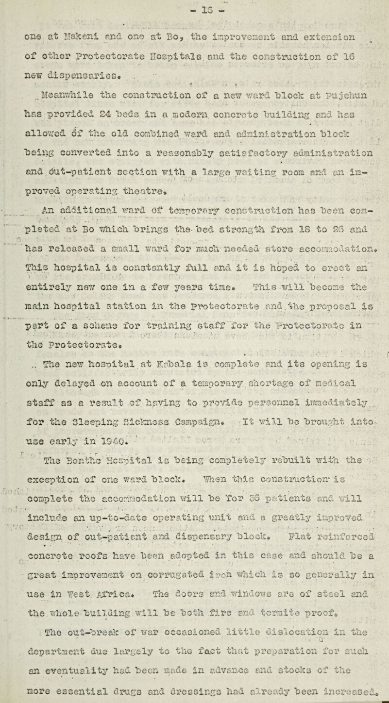 15 one at Makeni and ono at Bo, the improvement and extension ”\ • ' < 1! ' * . • • ; • • • * . of other protectorate Hospitals, and the construction of 16 new dispensaries* . Meanwhile the construction of a new ward block at pujehun * *■ i <,-■ ■ * • « * .. *. • f . * * ♦ • . «• A * . ‘ \ # has provided 24 beds in a modern, concrete building and has , » 4 , f «-t * * • % ■* • ft » allowed 6f the old combined ward and administration block being converted into a reasonably satisfactory administration » and Out-patient section with a large waiting room and an in- • • • ' ' -a bo • ' .  .. w proved operating, theatre* ■ ' • V ... . « • • . . <• An additional ward Of temporary construction has been com- ,. •» •. I pleted at Bo which brings the- bed strength from 18 to 26 and • has released a small ward for much- needed store accomodation* 'This hospital is constantly full and it is hoped to erect an l S ' ' - * t r ■- * t * 4 entirely new one in a few years time. This-will become the main hospital station in the protectorate and,the proposal is part of a scheme for training staff for the Protectorate in - ' ■* ' ‘ ' * ' P <\*‘K ■ ■ ' ■ '' ■ * • *’• - • • r ' * t. • • 4 • . » • ' * • • * • %/ v t ■■ h • 4 - v . . . 4 ,.' i *. , < • v'b- - : the Protectorate* oh The new hospital at liabala is complete and its opening is only delayed on account of a temporary shortage of medical v ’ * * • * ; (J staff as a result of having to provide personnel immediately,, for .the Sleeping Sickness Campaign. It will bo brought into use early in 194-0* r ^ . f- The Bontho Hospital is being completely rebuilt with the exception of one ward block* Then this construction* is complete the accommodation will be for 56 patients and will include an up-to-date operating unit and a greatly improved 1; ■, s ; t ' ,\ • ■ i .. design, of out-patient and dispensary block* Plat reinforced • ♦ ‘ . * f ‘ *4 , • concrete roofs have been adopted in this case and should be a - great improvement on corrugated irod which is so generally in *■ * - < use in Test Africa* The doors and windows are of steel end the whole building .will be both fire and termite proof© $ i * The out-break of war occasioned little dislocation in the > Q- department due largely to the fact that preparation for such . an eventuality had been made in advance and stocks of the / more essential drugs and dressings had already been increased©