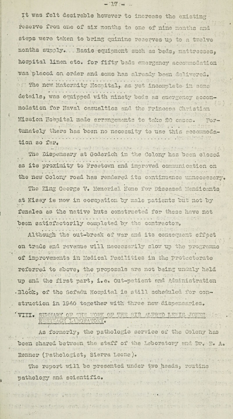 -17 It was felt desirable however to increase the existing reserve from one of six months to one of nine months and steps were taken to bring quinine reserves up to a twelve months supply*. . . Basic equipment such as beds,? mattresses, hospital linen etc# for fifty beds emergency accommodation was placed on order and .some has already been delivered* ■: • Th© new. Maternity Hospital,, as. yet Incomplete- in some * • - s.• details, was equipped with ninety beds as emergency accon- modation for Haval casualties and the princess Christian Mission Hospital made arrangements to take 20 cases. for- ‘ ‘ , !• **■ ' ;*»••' / r U r i- ■ . «. t ’ f . .... . •./ . 1 . • • . V ^ • ‘ ■. tunatoly there has been no necessity to use this accommoda¬ tion so far* ' • - ■» \ • ‘ . Vs) f •( * * {'• • *• ~ r* * • . , < * ' » »n ' ‘ t •- * • . <• ' ' - . . f' 4 * * fhe Dispensary at Goderich in the Colony has been closed as its rjroximity to Preetov/n and improved communication on • , < - • • » . . s ■ • . . , * l #*•*!- ' , , f.' ' ' * ' . » «• • • ’ * , the new Colony road has rendered its continuance unnecessary* ■ • ■ . . ; , * . .* ' > . .• vf . The King George V* Memorial Home for Diseased Uendicants at Kissy is now in occupation by male patients but not by i' ■ ' ■ • females as the native huts constructed for these have not been satisfactorily completed, by the contractor# Although the out-break of war and its consequent effect •» v . ' t * r • ■ . « • • a . ' • . ‘ \ ' • t *... ; „ 1. . . ; , on trade end revenue will necessarily slow up the programme >- . * 1 • OV. '• • -• ' - ►’ * ■* • • ^ ► •* . ' * *' ' . ■7 - ' • f of improvements in Hedical Facilities in the protectorate * referred to above* the proposals are not, being unduly held v \J up and the first part, i*©* Out-patient and Administration / * • 1 . v \ , 4 . , • ,5 - • • Block, of tho Oefadu Hospital is still scheduled for con- - • • • v : •». • . * ■ • t v1 •' , • struction in 1940 together with three new dispensaries* 'vux* g-ffrApy, qw_ v?r; ;:oy^ _op fhh, nin rorvn. ' LtBOT?A-TOTiY> Aq formerly, the pathologic service of the Colony ha3 been shared between, the staff of the Laboratory and Dr. 2* A, Benner (pathologist, Sierra Leone}* * \ * • r »■ * » * * t • -r ■- •* * * ^ • q ' ■ r * The report t/111 bo presented under two .heads, routine • i . * • , . .. * , ■ i pathology and scientific*