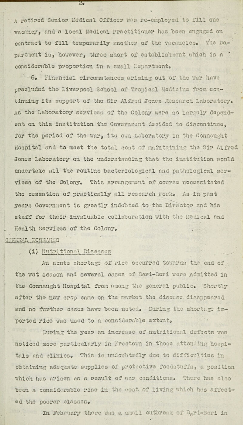 ■ ■/. retired Senior* Medical Officer was re-eiiploycd to fill one vacancy# and a local medical Practitioner has been engaged on contract to fill temporarily another of the vacancies* tfhe De¬ partment is, however, throe short of establishment which is a considerable proportion in a small Department. * / ■ 6® Financial circumstances arising out of the war have precluded the Liverpool School of ’Tropical medicine from con¬ tinuing its support of the Sir Alfred Jones Research Laboratory* As the Laboratory services of the Colony were go largely depend¬ ent on this Institution the Government decided to discontinue, . for the period of the war, its own Laboratory in the Connaught Hospital and to meet the total cost of maintaining the Sir Alfred Jones Laboratory on the understanding that the institution would undertake all the routine bacteriological and pathological ser— > ■ i vices of tho Colony® This arrangement of .course necessitated the cessation of practically all research .work® As in past years Government is greatly indebted to the Director raid his 1 • - i • *• staff for their invaluable collaboration with the Medical and \ ! Health Cervices of the Colony® . * . . SdHdHAL DISSdGHS - (1) Imtrl11 one 1 Pisoasen _ An acute shortage of 'rice occurred towards the end of •j the wot season and several cases of 3ari-3erl were .admitted in the Connaught Hospital from among the general public* Shortly after the new crop came on the'market the disease disappeared and no further cases have been noted® During the shortage im¬ ported rico was used to a considerable extent* During the year an increase of nutritional defects v/ao. noticed more particularly in Freetown in those attending hospi¬ tals and clinics® This is undoubtedly due to difficulties in obtaining adequate supplies of protective foodstuffs, a position . which has arisen as a result of war conditions® There has also been a considerable rise in the cost, of living which has affect¬ ed the poorer classes® In February there was a small outbreak of fcri-3eri in
