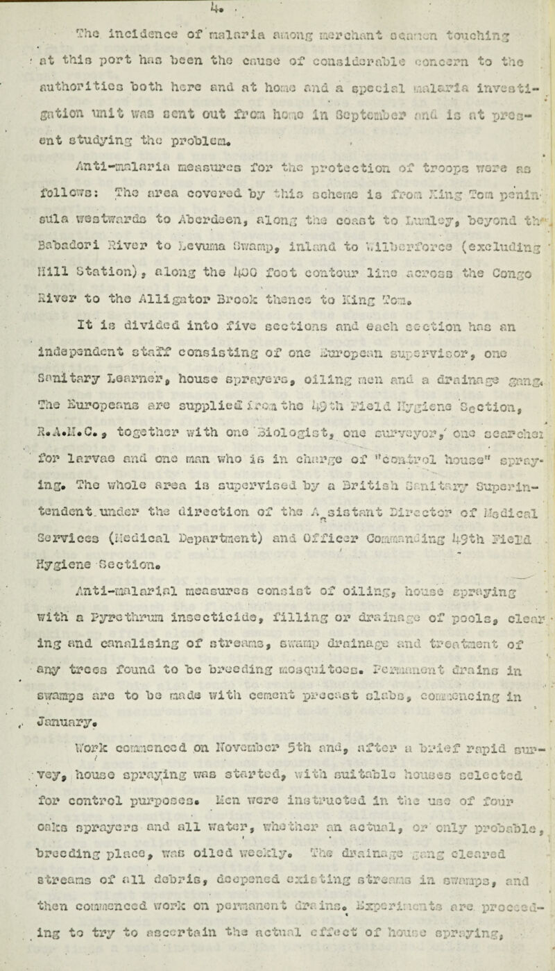 The incidence of rial aria among merchant o canon touching . at this port has “been the cause of considerable concern to the . . . ' • , • authorities both here end at horao and a special malaria invest!- , • nation unit was cent out fx’on hoao In Sep ten* an mil is nt proa- ent studying the ppoiblccu ft Anti-malaria measures for the protection of troops wore as follows: The area covered by this scheme is from King Ton penin¬ sula westwards to Aberdeen, along the coast to Lunloy, beyond tb Bsba&ori River to Levuma Gwnmp, inland to V.ilberforco (excluding \ Hill Station) 5 along the 0 foot contour lino serosa the Conge \ t Elver to tho Alligator Brook thence to King Ton* It is divided into five sections and each section has an independent staff consisting of one European supervisor, one Sanitary Learner, house sprayers, oiling men and a drainage gang* The Europeans are supplied iron the 43th field Hygiene Section, .ft R*A*U.C., together with one Biologist, one surveyor,' one searches for larvae and one man who Is in charge of ncontrol house spray* ing. Tho whole area is supervised by a British Sanitary Superin¬ tendent under the direction of the Assistant Director of Modi cal Services (Medical Department) and Officer Commanding 49th field . ' / Hygiene Section# Anti-raaiarinl measures consist of oiling, house spraying with a Pyre thrum insecticide, filling or drainage of pools, clear • ing and canalising of streams, swamp drainage and treatment of i any trees found to be bwodlng mosquitoes. Permanent drains in .if swamps arc to be made with cement precast slabs, commencing in a January* Work commenced on ITovcmbcr 5th and, after a brief rapid gup- 1 *. .. i vey, house spraying was started, with suitable houses selected for control purposes* Men were instructed in the use of four oaks sprayers and all water, whether an actual, or only probable, breeding place, was oiled weekly. The drainage gang cleared streams of all debris, deepened existing streams in swamps, and then commenced work on permanent drains® Experiments are. proceed¬ ing to try to ascertain the actual effect of house spraying*,