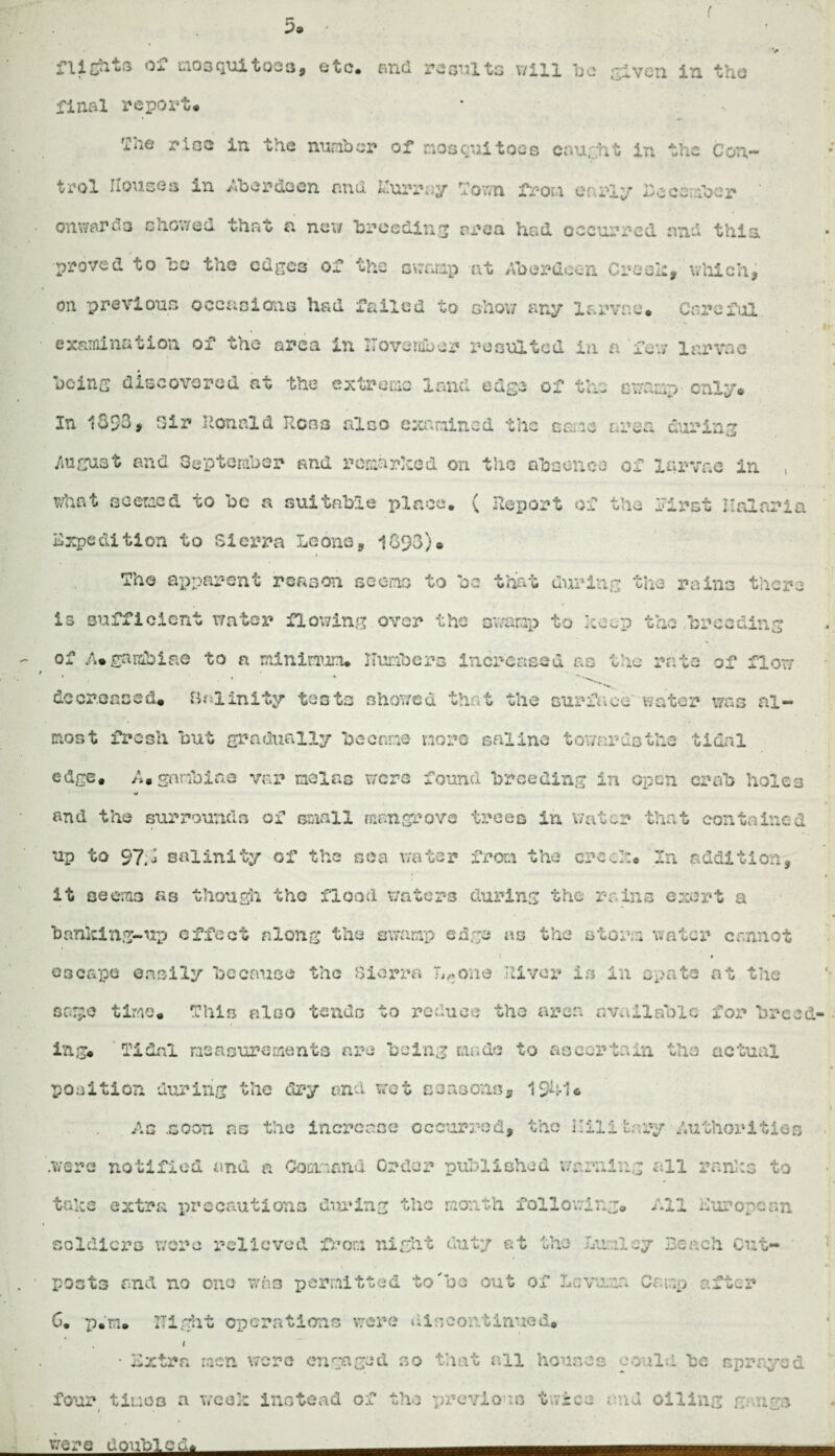 5a ' r flights or mosquitoes, etc. and results will Ido given in the final report* . 3, '2he rise in the nuriber of mosquitoes caught in the Con¬ trol Houses in Aberdeen and Murray Town from early December onwards showed that a new breeding area had occurred and this proved to be the edges of the swamp at Aberdeen Creeh, which, on previous occasions had failed to show any larvae* Careful examination of who area in Hove labor X’o suited in a few larvae being discovered at the extreme land edge of the swamp■ only* In 1393, Sir Ronald Ross also examined the caie area during August and September and remarked on the absence of larvae in , what seemed to be a suitable place. ( Report of the first Halnria Expedition to Sierra Leona, 1093)* The apparent reason seems to be that during the rains there is sufficient water flowing over the oxvarap to keep the .breeding of A*gambia© to a minimum, numbers increased as the rate of flow decreased. Balinity tests showed that the surface water was al¬ most fresh but gradually became more saline towards the tidal edge. A. go tibiae var neias were found breeding in open crab holes •j and the surrounds of small mangrove trees in Water that contained up to 97,1 salinity of the sea water from the crock* In addition, it seems as though the flood waters during the rains exert a banking-up effect along the swamp edge as the storm water cannot * escape easily because the Sierra IVone River in in spate at the sa!£C time. This also tends to reduce the area available for breed¬ ings Tidal measurements are being made to ascertain the actual position during the dry and wet Bausons, 1941* .Ac noon as the increase occurred, the Military Authorities .were notified and a Command Order published warning all ranks to take extra precautions during the month following. All European soldiers wore relieved from night duty at the Lunloy Reach Cut- • % posts and no one wos permitted to'bo out of Lcvuna Camp after 6. p.m. Night operations were dincontinued. I • Extra racn wore engaged so that all houses could be sprayed four timeq a w’cek instead of the previous twice and oiling gangs were doubled* ■