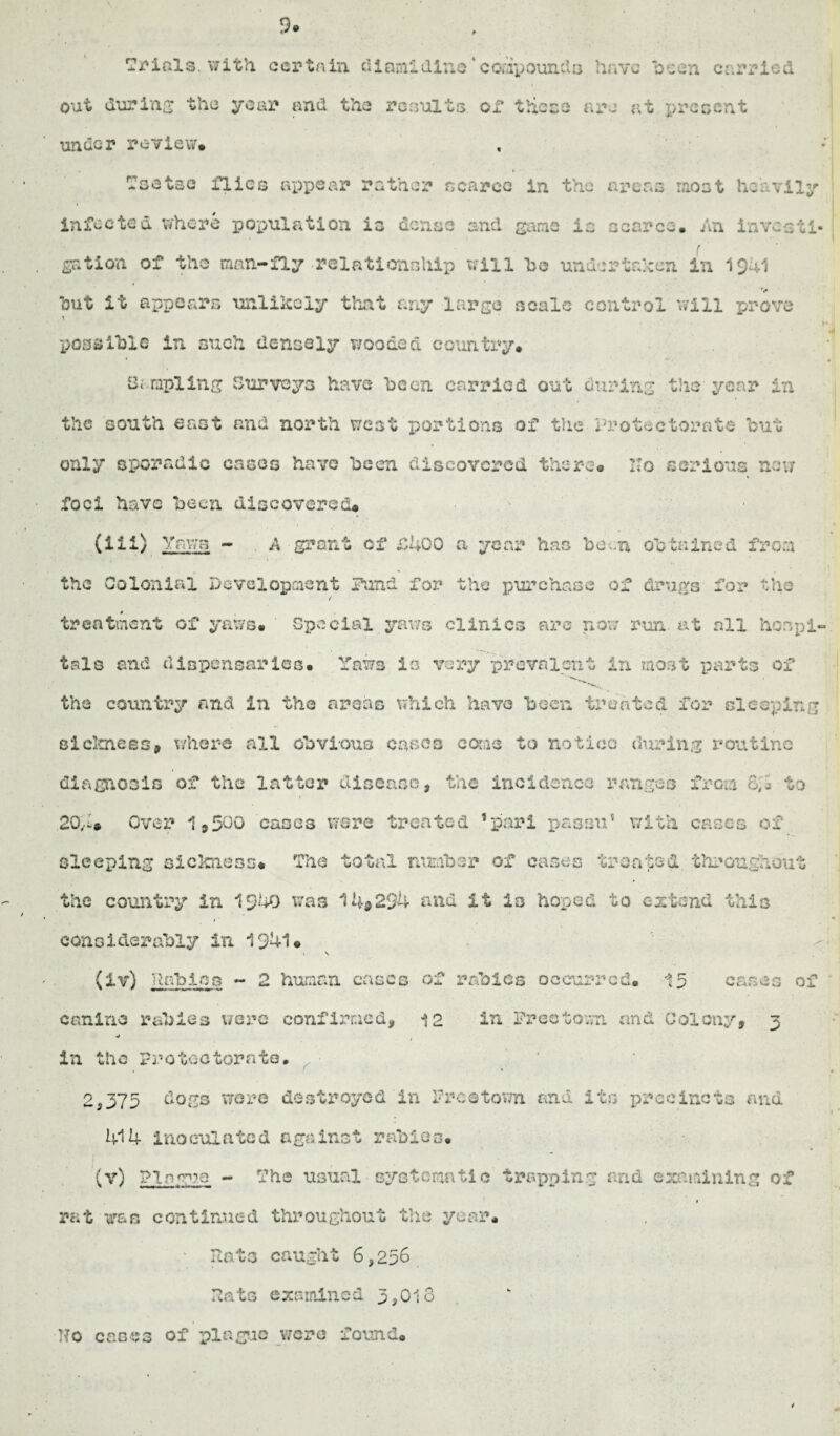 9. Trials, with, certain diamidine *compounds have been carried out during the year and the results or these are at present under review* Tsetse flics reppear rather scarce in the areas most heavily infected, where population is dense and game la scarce. An investi¬ gation of the man-fly relationship will he undertaken In 1941 *> out it appears unlikely that any large scale control will prove .4# possible in such densely wooded country# Sampling Surveys have he on carried out during the year in the south east and north west portions of the Protectorate but only sporadic cases have been discovered there® IIo serious new foci have been discovered* '> (lii) Yaws - A grant of £400 a year has been obtained from the Colonial Development Fund fox’ the purchase of drugs for the / treatment of yaws* Special yaws clinics arc now run. at all hospi¬ tals and dispensaries* Yaws is very prevalent in most parts of ' the country and in the areas which have been treated for sleeping sickness, where all obvious casco cone to notice during routine diva gnosis of the latter disease * the Incidence ranges from £;'ii to 2Q,.I# Over 1,500 cases were treated ’pari passu’ with cases of sleeping sickness* The total number of cases treated throughout the country in 1240 was 14®294 and it is hoped to extend this considerably in 1941« V \ (Iv) nobles - 2 human cases of rabies occurred. 15 cases of canine rabies were confirmed* 12 in Freetown and Colony, 3 •j 1 in the Protectorate. • 2,375 dogs were destroyed in Freetown and its precincts and 414 inoculated against rabies. (v) FT ague - The usual systematic trapping and examining of t rat wan continued throughout the year. Rats caught 6,256 Rats examined 3,018 No cases of plague were found*