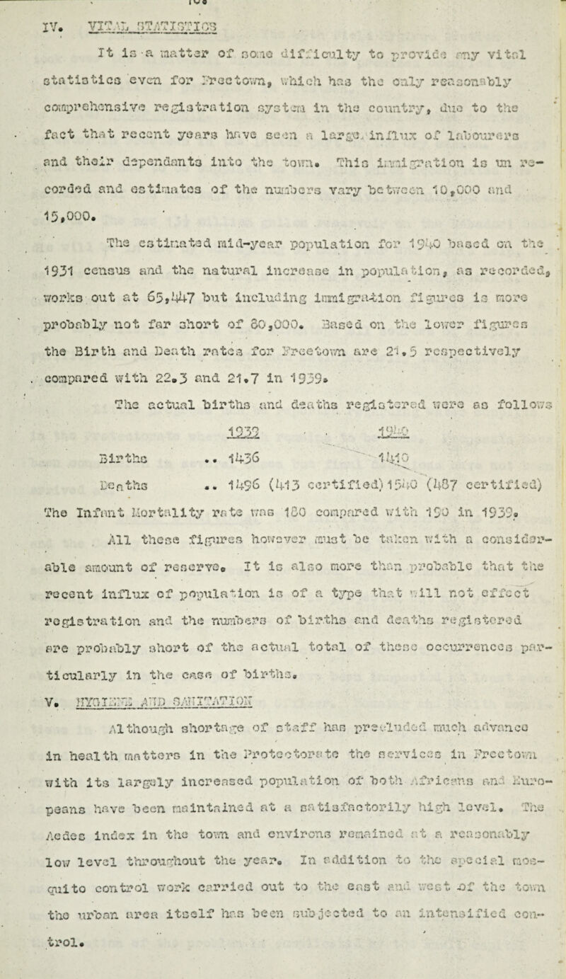 Itr * * n^rt ArtTr»tr»T r'Ve? , * </ J- .* . ’• j J l > X 4 i j. V J ... 1 < ^ *• '• w «» * vw I • • It is a matt31* of 30:10 difficulty to provide ray vital statistics even for 2?rectov/n, which has the only reasonably comprehensive registration system in the country, duo to the fact that recent years have seen n largo,*influx of labourers and their dependants into the town* Thin immigration in un re¬ corded and ostimatos of the numbers vary he tween. 10,000 and 15#0Q0* The estimated raid-year population for 1940 based on the 1931 census and the natural increase in population, as recorded, works out at 65*447 hut including imlgration firau-es is more probably not for short of 60,000* Based on the lower figures the Birth and Death rates for Freetown are 21*5 respectively compared with 22® 3 and 21*7 in 1939* The actual births and deaths registered were go follows 1939 *• 1436 ■*u hf\ 1-410 Births Denths .. 1456 (413 certified) 1540 (487 certified) The Infant Mortality rate v?ns 180 compared with 150 in 1539» All these figures however must he tnhen. with a consider- I able amount of reserve. It is also mor e the'* n prob&blo that tl recent Influx of population is of a type that will not effect registration and the numbers of births and deaths registered tiS are probably short of the actual total of these occurrences par tieularly in the case of births* V. KYQXDFD AID OATTIT/vTIOlT Although shortage of staff has preeluded much advance ✓ in health matters in the Protectorate the services in Freetown with its largely increased population of both Africans and Euro¬ peans have been maintained at a satisfactorily high level* The Ac dec index in the town and environs remained at a reasonably low level throughout the year* In addition to the special mos¬ quito control work carried out to the east and west .of the town the urban area itself has been subjected to an intensified con- ,. > trol*