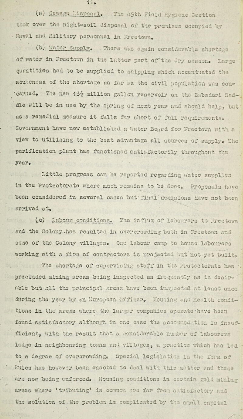 BpoBnl* The 49 th Field Hygiene deetioh » too,-*, o/er the night-soil disposal ox* the pz*ernise3 occupied by Naval and Military personnel in Freetown. • « (°) IffSupply. . There was again considerable shortage of water in Tree town in the latter part of'the dry season* Large quantities had to be supplied to shipping which accentuated the acuteness of the shortage as far as the civil population was con- ’ carried* The new 13*J million gallon reservoir on the Bab a dor i cad-, die will be in use by the spring of next year and should help, bat¬ es a remedial measure it falls far short of full requirements. Government have now established a hater Board for Freetown with a view to utilising to the best advantage all sources of supply. The purification plant has functioned satisfactorily throughout the year. Little progress can be reported regarding water supplies in the Protectorate where much remains to be done* Proposals have been considered in several cases but' final' decisions have not been s*.. / •• ’ 1 ’“•n > • *■ arrived at. (c) Labour conditions. The influx of labourers to Freetown and the Colony -has resulted in over crowding both in Freetown and i * some of the Colony villages. One labour camp to house labourers working with a firm of contractors is,projected but .not yet built0 The shortage of supervising staff in the Protectorate has •. precluded mining areas being inspected 03 frequently as is desir¬ able but all the principal areas have been inspected at least once darihg the year by an European Officer. Housing and Health condi¬ tions in the areas where the larger companies operate have been found satisfactory although in one case the accommodation is insuf¬ ficient, with the result that a considerable number of labourers lodge in neighbouring towns and villages, a practice which has lea to a degree of overcrowding* Special legislation in the form of 0 * »* Mules has however been enacted to deal with this matter and the:,:; are now being enforced. Housing conditions in certain gold mining areas where ‘ * tributing* is common arc far from satisfactory and the solution of.the problem Is complicated by the small capital