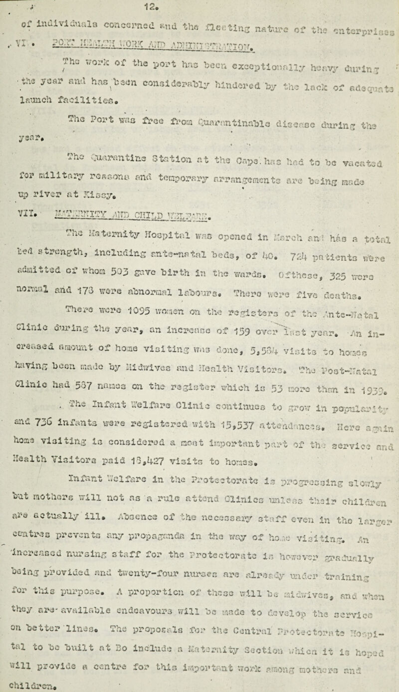 12 ' <y 0 of Individuals concerned mid the fleeting nature of the enterprises .•VI • Ain J.1LQ1L* fh0 *9** of tha i501^ *#» keen exceptionally heavy during .tne y<3a1' and ha8,'k®e« considerably hindered by the lack of adequate 2 fi’anch £&ci211 i e& ® ^ * / 5he p0J?t W£!o ^ce fcaa Suarnntlnablo disease daring the year. *t ’ 1 -he vruarantics Station at the Capo', has had to be vacated Tor milltai*r reasons and temporary firrangcmcnto are being made up river at Kissy* • » -, VII.' &i?;>n?TiTy /To m w:h.-7h-?p. ?‘*a Katcrni^' Hospital was opened in Kerch as! h6o a total te«i strength, including ente-nstal beds, of 40. 724 patients were admitted of whoa 503 gave birth in the wards, of these, 325 were normal ahd 173 ware abnormal labours. There were five deaths. There were 1095 women on the registers of the Ante—lints! Clinic during the year, an increase of 159 over'last year. An in¬ creased amount of home visiting was done, 5,33.4 visits to home’s having been made ay Midwives and Health Visitors. The Post—ratal Clinic had 537 nmaos on the register which is 53 more than in 1930. . The Infant Welfare Clinic continues to grow in popularity- m& T& infants were registered with 15,537 attendances. Haro arni?! nomi visiting la considered a moot important part of the service n-,.; Health Visitors paid 13,427 visits to homes. | I fnx«»u» welfare in the Protectorate is progressing slowly bat raotiiars will not ns a rule attend Clinics unless their children ar-sr actually ill. Absence of the neccosery staff even in the inr~er centres prevents any propaganda in the way of homo visiting. An •increased nursing staff for the Protectorate is however gradually being provided and twenty-four nurses are alreeoy under trainin' for this purpose. A proportion of these will be missives, and when they arc- available endeavours will be made to develop the service on better lines. The proposals for the Central Protectorate Hor-.pl- tal to be built nt To include a Kalcrnity Section union it 13 ho-'-d q- o viuc in Ov.a or*\2 trhx3 iriipoi*tfkixt vioifk PiiTion~ mothers riv' ;'*' children# ,