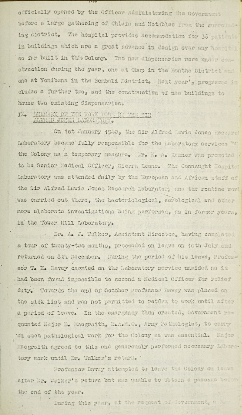 officially opened by the Officer ddulniBtsrinr he gov-— bofoi’e n large gathering of. Chiafi* and notables ; the ,r- ii* ^ u la trie U rfie hospital provide;; acconrnodntion tor J.S •; ; In buildinga wliich are a great advnnoe'» deal'To ov;r n«v '■ go ft* 3? built in tlfs Col ore*® fwo new cliapcno: i*ies were unn / r ©traction during the year, one at Chap in the Bontae biatr * • one at Yonibana in the 3o:,ibali Pint-lot* next year’s prog,. eludes a further* two, and the construction of nay/ buildings : , house two evicting a 1 spens arion* i;u :f f dpi or gg ; ' - at • bt ?a ; pip ,T t^'r- - *• - r -r -Y‘\ - fin jL'j-V •>•••> w \Ji w* 1 KK k >. © On.let January 1940# the Sir Alfred '.ewio donee :.v : laboratory became' fully responsible for the laboratory service \ * * the Colony an a temporary measure. Ir. 4* a* Jinmor was py. to be Senior hadicnl Officer. Sierra leone. S!:e Connaught :;...• , Laboratory was attended daily by the European and African otafi the Sir Alfred lev/is Jones Poseureh inborn tory and the routs no a . \isxc carried out there, the bacteriological, serological an other more elaborate investigations being perfomed, ns in former ye zv.« in' the Slower Hill laboratory* Pr« >u J* Ytalker, Assistant Director, having cor.-plst a tour of twenty-two months# proceeded on 'leave on 10th July returned on Oth Eceetaber* During the period of his leave, sbr rf* II® Darcy carried on the laboratory service unaided as 11 had been found impossible to second a Hedies! Officer for r1.: 0f 1 . ■ '' duty* towards the end of October Professor favey was i;lr.cw f the sick list and was not permitted to return to work until 1 ... / a period of leave* In the emergency thus created. Government * > - » quested ii&for B* liaegraith, hffUj A ray l% V. .ologist, to ea-.-r - on such pathological work for the Colony as was osocnti-.il* fnegrai Vli agreed to tills and generously periir; ic.i accessary . r tory work until Dr* 'Walker's return. Professor Envoy attempted to leave the Colony on V. after Ir* Walker’s return but v.vn unable to obtain n pans; the end of the year* ..airing this yea*# at - • . '*> \ n'