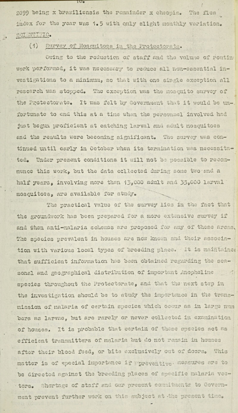 2099 “beins x brazilisnsis the remainder x cheopis. The ilea v index for the year was 1*5 with only slight monthly variation. noi-^Tijic. I . i • • • (1) Purvey of Hoscuitocs In the Protectorate. ~ ***'_,’n** ' r- -i t ■ H'.'fc* - . ■ i ■ ** r ' J -r —^ ■ - *** • Owing to the reduction of staff and the volu ic of rout in work performed, it was necessary to reduce all non-essential in¬ vestigations to a minimum, sc that with one single exception all research was s to?) pod. Tho exception was the mosquito survey of \ • • 1 . the Protectorate. It was felt l>y Government that it would be un¬ fortunate to end this at a time whan the personnel involved hnd just begun proficient at catching larval and adult mosquitoes and the results ware becoming significant. The survey was con- i timed until early in October when its termination was nccessitn- % ,3... • * ted. Under present conditions, it will not be possible to recom¬ mence this wolves but the data collected during some two'and a half years, involving more than 13,000 adult and 33*000 larval mosquitoes, aro available fox* study. The practical value of the survey lies in the fact that the groundwork has been prepared for a more extensive survey if and when anti-malaria schemes are proposed for any of these areas, . The species prevalent in houses are now ioiovvii and their associa¬ tion with various local types of breeding place* • it is mnihtainej that sufficient information has been obtained regarding the sea¬ sonal and geographical distribution of important dnophelIne » species throughout the Protectorate, and that the next step in the investigation should be to study the importance in the trans¬ mission of, malaria of certain species which occur an in large run bora ns larvae, but arc rarely or never collected in examination of houses* It is x>robafole that certain of those species net ns efficient transmitters of malaria but do not remain in houses after their blood feed, or bite exclusively out of doors® This matter is of special importance if ‘-•preventive* measures arc to- be directed against the breeding places of specific malaria vec¬ tors. shortage of staff and our present commitments to Govern¬ ment nrovent further work on this subject at -the present time.