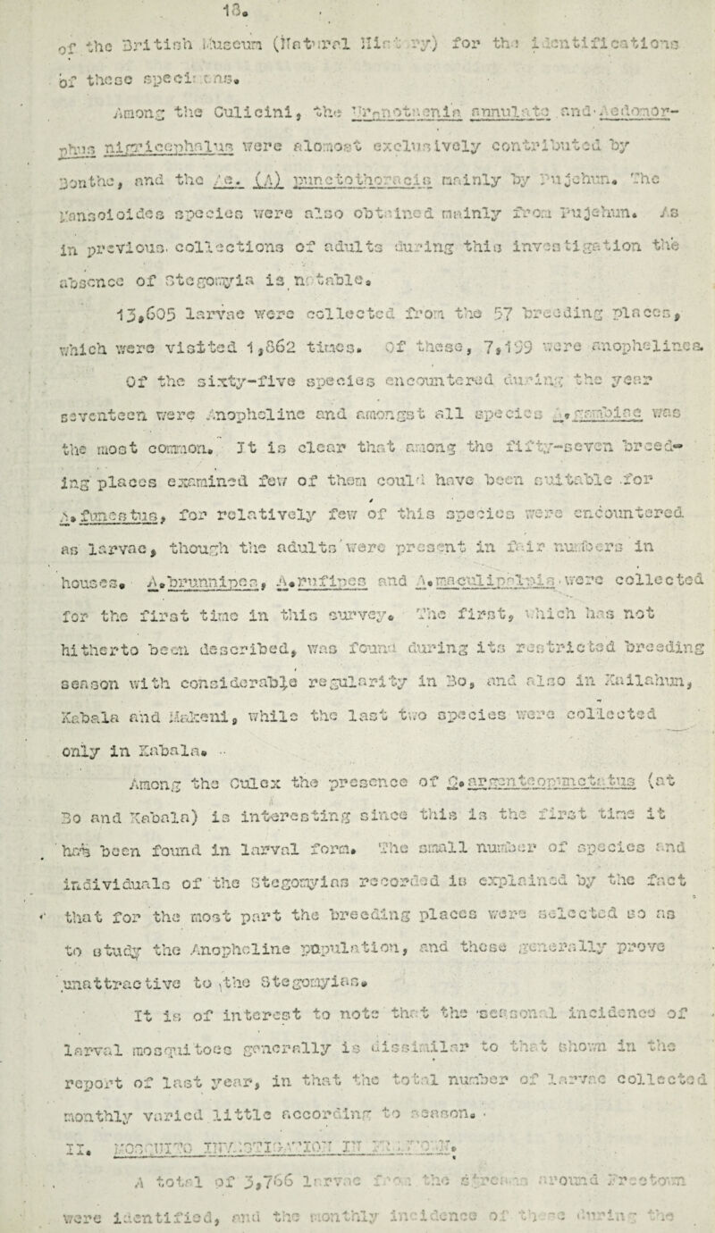 0r the British .tfueeura (Natural Hi--': ry.) for the identifications of those specie : ms* Among the Culicini, the -h^notc m.in annul-/.to rmd-fetVnor- Tjh’jrs nirriconhfiiuft were alomost exclusively contributed hy 3 on the, and the / e. (a) puretothoracis mainly by Pujehun. fhe fansoioidcs species were also obtained mainly from Puiehun* As in previous, collections of adults during this investigation the absence of Ste sorry ia i 2 nr table 8 13*605 larvae were collected from the 57 breeding places, which were visited 1,862 times. Of these, 7*159 •-.ere anophelinca Of the sixty-five species encountered, curing the year seventeen were Anophelinc and amongst all species grub lac was the most common. It is clear that among the fifty-seven breed¬ ing' places examined few of thorn could have been suitable .for / A* funastuQ* for relatively few of this species were encountered as larvae, though the adultswere present in fair numbers in houses* A.biuannipcs, h*rnflues and .1 ♦ ma culippl»is >were collected for the first time in this survey* hue first, which has not hitherto been described, was fcuria during its restricted breeding 1 season with considerable regularity in Bo, and also in JCailanun, •V Kabala and. iiaheni, while the last two species were collected only in Kabul a* Among the Culc-x the presence of g*argenteon-mctatus (at Bo and Kabaln) is interesting since this is the first tine it hrM been found in larval form, flic small number of species and individuals of the Stegomyins record is explained by the fact a that for the noat part the breeding places were selected iso ns to study the Anouhcline population, and those generally prove **( **' unattractive to^the StegomyiBs# It is of interest to note that the •seasonal incidence of -- j- « yoncuiBo irr-rr/iT.h'rin:: v. T»T •» *r> were identified, mu1 the monthly incidence of th ssimilar to ♦ 0 i 4 c v/ total number n -f* V Jw 0 season. • :troty. * ■' : the fee: ^ t > • . ( *■ incidence of th • it