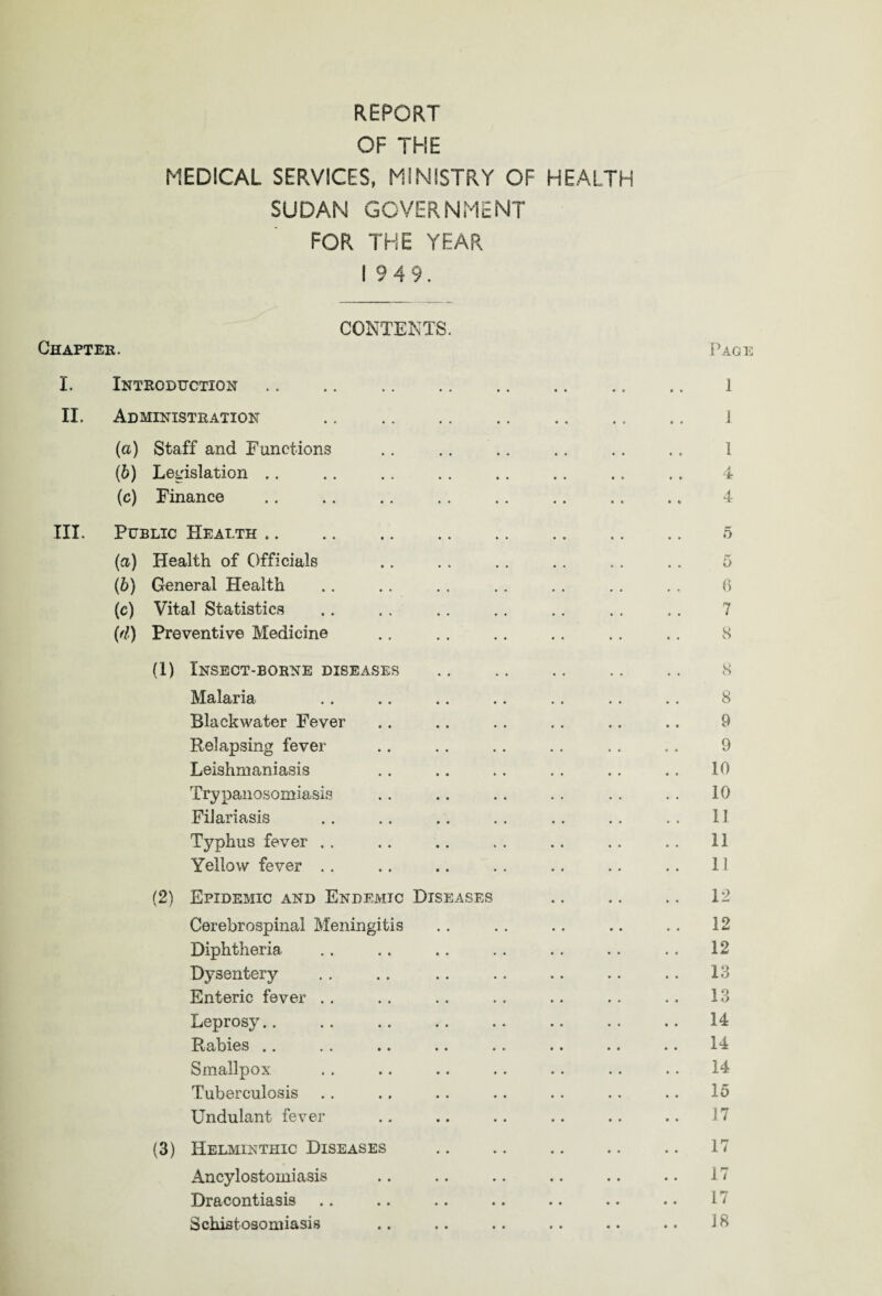 OF THE MEDICAL SERVICES, MINISTRY OF HEALTH SUDAN GOVERNMENT FOR THE YEAR 1949. Chapter. CONTENTS Page I. Introduction II. Administration (a) Staff and Functions (b) Legislation .. (c) Finance 1 J 1 4 4 III. Public Health. 5 (а) Health of Officials .. .. .. .. .. .. 5 (б) General Health .. .. . . .. . . .. ., 6 (c) Vital Statistics .. . . .. .. .. .. .. 7 (d) Preventive Medicine .. . . .. .. .. .. 8 (1) Insect-borne diseases . 8 Malaria .. .. .. .. .. .. .. 8 Blackwater Fever .. .. .. .. .. .. 9 Relapsing fever .. .. .. .. .. .. 9 Leishmaniasis .. .. .. .. .. .. 10 Trypanosomiasis . . .. . . . . . . . . 10 Filariasis .. .. .. .. . . .. .. 11 Typhus fever . . . . .. . . . . . . . . 11 Yellow fever .. .. .. .. .. .. .. 11 (2) Epidemic and Endemic Diseases .. .. .. 12 Cerebrospinal Meningitis .. . . .. .. .. 12 Diphtheria . . . . .. . . . . . . . . 12 Dysentery . . .. .. .. .. .. .. 13 Enteric fever .. .. . . . . .. . . . . 13 Leprosy.. .. .. .. .. .. .. .. 14 Rabies .. .. .. .. .. .. .. .. 14 Smallpox . . .. .. .. .. .. .. 14 Tuberculosis .. .. .. .. .. .. .. 15 Undulant fever .. .. . . .. .. .. 17 (3) Helminthic Diseases .. .. .. .. .. 17 Ancylostomiasis .. .. .. .. .. .. 17 Dracontiasis .. .. .. .. .. .. .. 17 Schistosomiasis .. . . .. . . .. .. 18