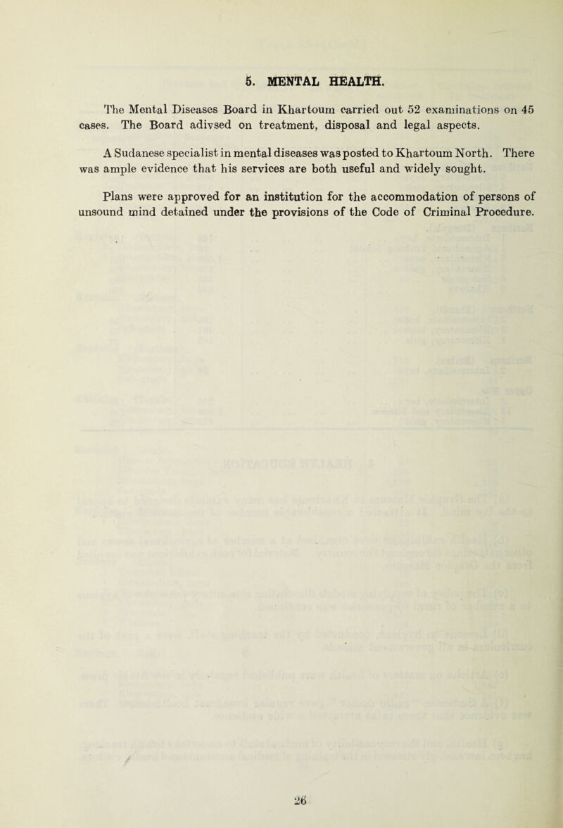 5. MENTAL HEALTH. The Mental Diseases Board in Khartoum carried out 52 examinations on 45 cases. The Board adivsed on treatment, disposal and legal aspects. A Sudanese specialist in mental diseases was posted to Khartoum North. There was ample evidence that his services are both useful and widely sought. Plans were approved for an institution for the accommodation of persons of unsound mind detained under the provisions of the Code of Criminal Procedure.
