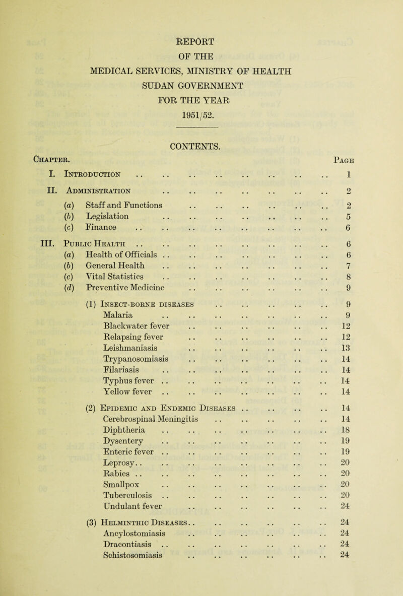 OF THE MEDICAL SERVICES, MINISTRY OF HEALTH SUDAN GOVERNMENT FOR THE YEAR 1951/52. CONTENTS. Chapter. Page I. Introduction .. .. .. .. .. .. .. .. 1 II. Administration .. .. .. .. .. .. .. 2 (a) Staff and Functions .. .. .. .. .. .. 2 (b) Legislation .. .. .. .. .. .. .. 5 (c) Finance .. .. .. .. .. .. .. .. 6 III. Public Health .. .. .. .. .. .. .. .. 6 (a) Health of Officials . . .. . . .. .. . . .. 6 (b) General Health . . .. .. .. .. .. .. 7 (c) Vital Statistics .. .. . . . . .. .. .. 8 (d) Preventive Medicine .. . . . . .. .. .. 9 (1) Insect-borne diseases .. .. .. .. .. 9 Malaria .. .. . . .. . . . . .. 9 Blaekwater fever . . .. .. .. .. .. 12 Relapsing fever .. .. .. .. .. .. 12 Leishmaniasis .. .. .. .. .. .. 13 Trypanosomiasis .. .. .. .. .. .. 14 Filariasis . . .. . . .. .. .. .. 14 Typhus fever .. .. .. .. .. .. .. 14 Yellow fever .. .. .. .. .. .. .. 14 (2) Epidemic and Endemic Diseases .. .. .. .. 14 Cerebrospinal Meningitis .. .. .. .. .. 14 Diphtheria .. .. .. .. .. .. .. 18 Dysentery .. .. .. .. .. .. .. 19 Enteric fever .. .. .. .. .. .. .. 19 Leprosy.. .. . . . . .. . . .. .. 20 Rabies . . . . .. .. .. .. . . .. 20 Smallpox .. .. .. .. .. . . . . 20 Tuberculosis . . .. . . . . .. .. .. 20 Undulant fever .. .. .. .. .. .. 24 (3) Helminthic Diseases .. .. .. .. .. .. 24 Ancylostomiasis .. .. .. . . .. .. 24 Dracontiasis .. .. .. .. .. . . . . 24 Schistosomiasis .. .. .. .. .. .. 24