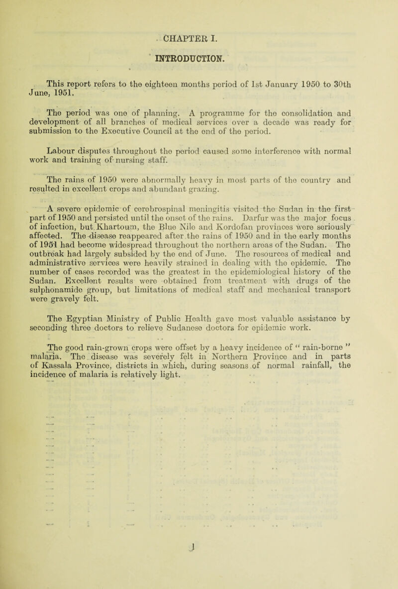 ‘ INTRODUCTION. . « . . This report refers to the eighteen months period of 1st January 1950 to 30th June, 1951. The period was one of planning. A programme for the consolidation and development of all branches of medical services over a decade was ready for submission to the Executive Council at the end of the period. Labour disputes throughout the period caused some interference with normal work and training of nursing staff. The rains of 1950 were abnormally heaA^y in most parts of the country and resulted in excellent crops and abundant grazing. A severe epidemic of cerebrospinal meningitis visited the Sudan in the first part of 1950 and persisted until the onset of the rains. Darfur was the major focus of infection, but Khartoum, the Blue Nile and Kordofan provinces were seriously affected. The disease reappeared after the rains of 1950 and in the early months of 1951 had become widespread throughout the northern areas of the Sudan. The outbreak had largely subsided by the end of June. The resources of medical and administrative services were heavily strained in dealing with the epidemic. The number of cases recorded was the greatest in the epidemiological history of the Sudan. Excellent results were obtained from treatment with drugs of the sulphonamide group, but limitations of medical staff and mechanical transport were gravely felt. The Egyptian Ministry of Public Health gave most valuable assistance by seconding three doctors to relieve Sudanese doctors for epidemic work. The good rain-grown crops were offset by a heavy incidence of “ rain-borne ” malaria. The disease was severely felt in Northern Province and in parts of Kassala Province, districts in which, during seasons of normal rainfall, the incidence of malaria is relatively light.