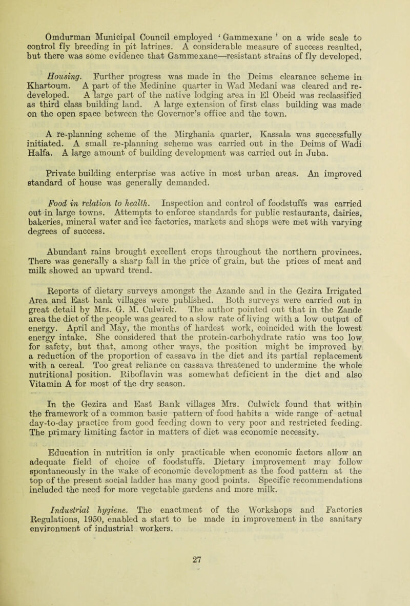 Omdurman Municipal Council employed ‘ Gammexane 5 on a wide scale to control fly breeding in pit latrines. A considerable measure of success resulted, but there was some evidence that Gammexane—resistant strains of fly developed. Housing. Further progress was made in the Deims clearance scheme in Khartoum. A part of the Medinine quarter in Wad Medani was cleared and re¬ developed. A large part of the native lodging area in El Obeid was reclassified as third class building land. A large extension of first class building was made on the open space between the Governor’s office and the town. A re-planning scheme of the Mirghania quarter, Kassala was successfully initiated. A small re-planning scheme was carried out in the Deims of Wadi Haifa. A large amount of building development was carried out in Juba. Private building enterprise was active in most urban areas. An improved standard of house was generally demanded. Food in relation to health. Inspection and control of foodstuffs was carried out in large towns. Attempts to enforce standards for public restaurants, dairies, bakeries, mineral water and ice factories, markets and shops were met with varjdng degrees of success. Abundant rains brought excellent crops throughout the northern provinces. There was generally a sharp fall in the price of grain, but the prices of meat and milk showed an upward trend. Reports of dietary surveys amongst the Azande and in the Gezira Irrigated Area and East bank villages were published. Both surveys were carried out in great detail by Mrs. G. M. Culwick. The author pointed out that in the Zande area the diet of the people was geared to a slow rate of living with a low output of energy. April and May, the months of hardest work, coincided with the lowest energy intake. She considered that the protein-carbohydrate ratio was too low for safety, but that, among other ways, the position might be improved by a reduction of the proportion of cassava in the diet and its partial replacement with a cereal. Too great reliance on cassava threatened to undermine the whole nutritional position. Riboflavin was somewhat deficient in the diet and also Vitamin A for most of the dry season. In the Gezira and East Bank villages Mrs. Culwick found that within the framework of a common basic pattern of food habits a wide range of actual day-to-day practice from good feeding down to very poor and restricted feeding. The primary limiting factor in matters of diet was economic necessity. Education in nutrition is only practicable when economic factors allow an adequate field of choice of foodstuffs. Dietary improvement may follow spontaneously in the wake of economic development as the food pattern at the top of the present social ladder has many good points. Specific recommendations included the need for more vegetable gardens and more milk. Industrial hygiene. The enactment of the Workshops and Factories Regulations, 1950, enabled a start to be made in improvement in the sanitary environment of industrial workers.