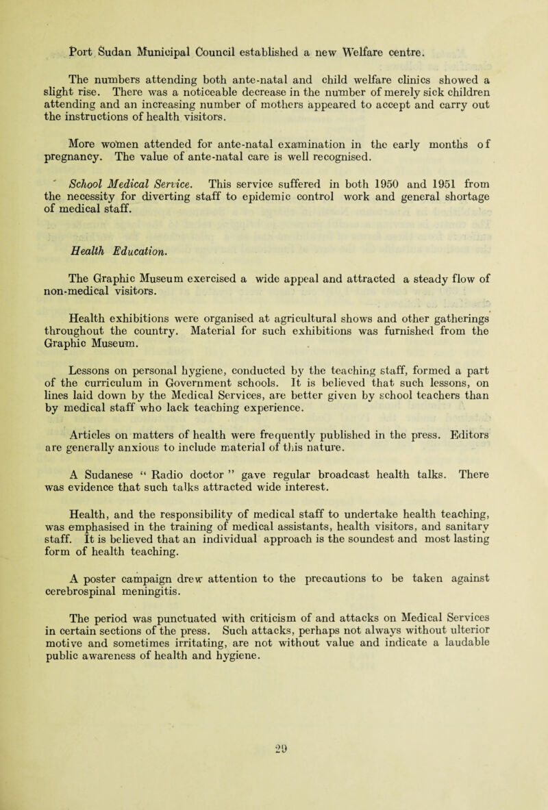 Port Sudan Municipal Council established a new Welfare centre. The numbers attending both ante-natal and child welfare clinics showed a slight rise. There was a noticeable decrease in the number of merely sick children attending and an increasing number of mothers appeared to accept and carry out the instructions of health visitors. More wotnen attended for ante-natal examination in the early months of pregnancy. The value of ante-natal care is well recognised. School Medical Service. This service suffered in both 1950 and 1951 from the necessity for diverting staff to epidemic control work and general shortage of medical staff. Health Education. The Graphic Museum exercised a wide appeal and attracted a steady flow of non-medical visitors. Health exhibitions were organised at agricultural shows and other gatherings throughout the country. Material for such exhibitions was furnished from the Graphic Museum. Lessons on personal hygiene, conducted by the teaching staff, formed a part of the curriculum in Government schools. It is believed that such lessons, on lines laid down by the Medical Services, are better given by school teachers than by medical staff who lack teaching experience. Articles on matters of health were frequently published in the press. Editors are generally anxious to include material of tins nature. A Sudanese “ Radio doctor ” gave regular broadcast health talks. There was evidence that such talks attracted wide interest. Health, and the responsibility of medical staff to undertake health teaching, was emphasised in the training of medical assistants, health visitors, and sanitary staff. It is believed that an individual approach is the soundest and most lasting form of health teaching. A poster campaign drew attention to the precautions to be taken against cerebrospinal meningitis. The period was punctuated with criticism of and attacks on Medical Services in certain sections of the press. Such attacks, perhaps not always without ulterior motive and sometimes irritating, are not without value and indicate a laudable public awareness of health and hygiene.