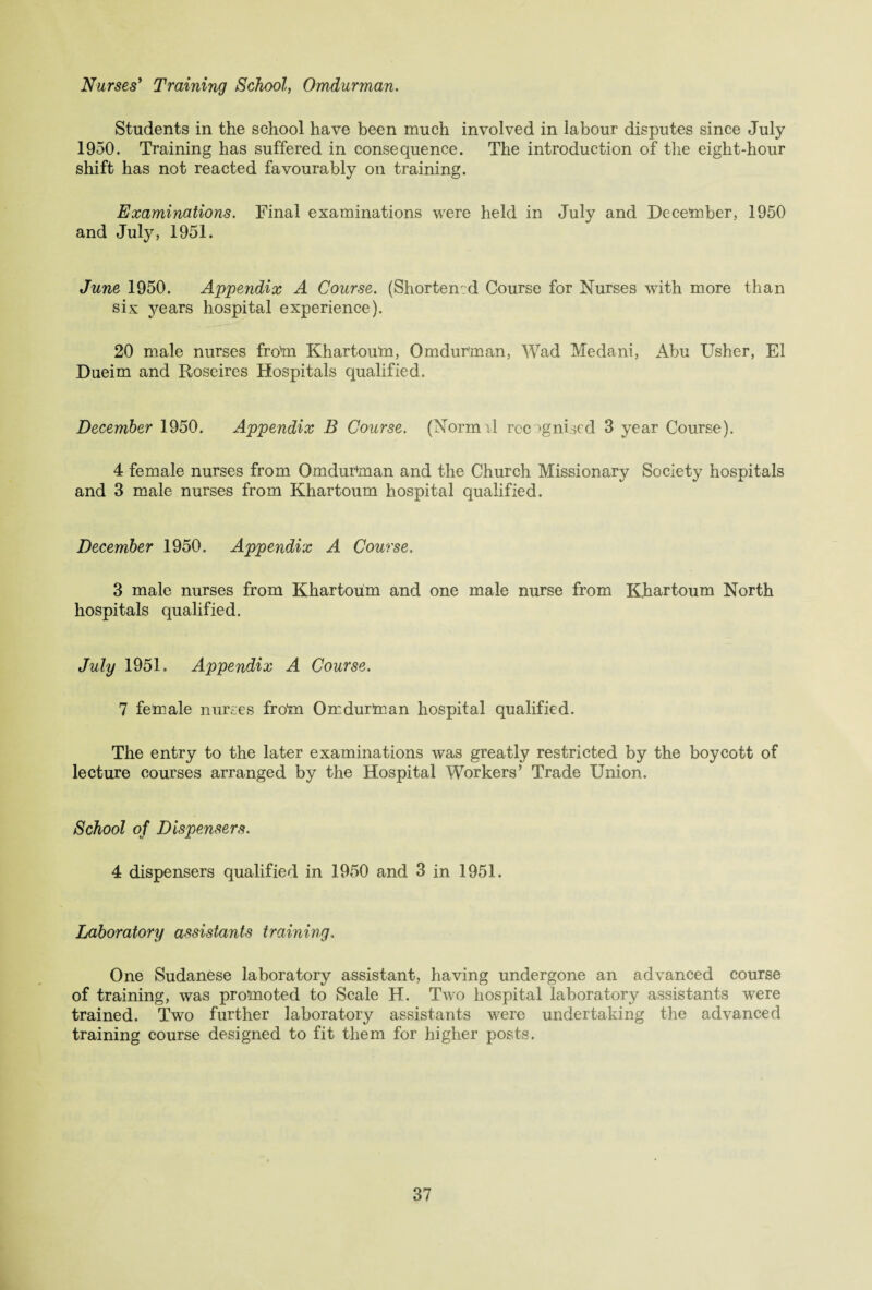 Nurses’ Training School, Omdurman. Students in the school have been much involved in labour disputes since July 1950. Training has suffered in consequence. The introduction of the eight-hour shift has not reacted favourably on training. Examinations. Final examinations were held in July and December, 1950 and July, 1951. June 1950. Appendix A Course. (Shortened Course for Nurses with more than six years hospital experience). 20 male nurses from Khartoum, Omdurman, Wad Medani, Abu Usher, El Dueim and Roseires Hospitals qualified. December 1950. Appendix B Course. (Normrl recognised 3 year Course). 4 female nurses from Omdurman and the Church Missionary Society hospitals and 3 male nurses from Khartoum hospital qualified. December 1950. Appendix A Course. 3 male nurses from Khartoum and one male nurse from Khartoum North hospitals cpialified. July 1951. Appendix A Course. 7 female nurses from Omdurman hospital qualified. The entry to the later examinations was greatly restricted by the boycott of lecture courses arranged by the Hospital Workers’ Trade Union. School of Dispensers. 4 dispensers qualified in 1950 and 3 in 1951. Laboratory assistants training. One Sudanese laboratory assistant, having undergone an advanced course of training, was promoted to Scale H. Two hospital laboratory assistants were trained. Two further laboratory assistants were undertaking the advanced training course designed to fit them for higher posts.