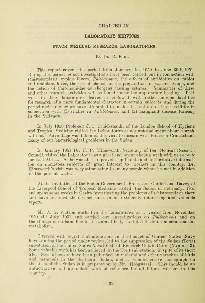 LABORATORY SERVICES. STACK MEDICAL RESEARCH LABORATORIES. By Dr. R. Kirk. This report covers the period from January 1st 1950 to June 30th 1951. During this period ad hoc investigations have been carried out in connection with schistosomiasis, typhus fevers, Phlebotomus, the effects of antibiotics on rabies and undulant fever, the use of phenol in the preparation of vaccine lymph, and the action of Chironomidae as allergens causing asthma. Summaries of these and other research activities will be found under the appropriate heading. Past work in these laboratories leaves us endowed with rather unique facilities for research of a more fundamental character in certain subjects, and during the period under review we have attempted to make the best use of these facilities in connection with (I) studies in Phlebotomies, and (2) malignant disease (cancer) in the Sudanese. In July 1950 Professor J. C. Cruickshank, of the London School of Hj^giene and Tropical Medicine visited the Laboratories as a guest and spent about a week with us. Advantage was taken of this visit to discuss with Professor Cruickshank many of our bacteriological problems in the Sudan. In January 1951 Dr. H. P. Himsworth, Secretary of the Medical Research Council, visited the Laboratories as a guest and spent about a week with us en route for East Africa. As he was able to provide up-to-date and authoritative informat¬ ion on numerous subjects of great interest to workers in this country, Dr. Himsworth’s visit was very stimulating to many people whom he met in addition to the present writer. At the invitation of the Sudan Government, Professors Gordon and Davey of the Liverpool School of Tropical Medicine visited the Sudan in February, 1951 and spent some weeks in Gezira investigating the problems of schistosomiasis there and have recorded their conclusions in an extremely interesting and valuable report. Mr. A. G. Watson worked in the Laboratories as a visitor from November 1950 till July 1951 and carried out investigations on Phlebotomies and on the storage of stilbamidine in the animal body and its effects on mineral and fat metabolism. I record with regret that alterations in the budget of United States Navy have, during the period under review, led to the suppression of the Sudan (Torit) sub-station of the United States Naval Medical Research Unit in Cairo (Namru—3). Some valuable work has been achieved in the Torit sub-station, in spite of its short life. Several papers have been published on malarial and other parasites of birds and mammals in the Southern Sudan, and a comprehensive monograph on the ticks of the Sudan is in preparation by Mr. Hoogstraal. rIhis should be an authoritative and up-to-date work of reference for all future workers in this country.