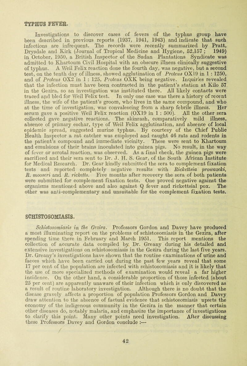 TYPHUS FEVER. Investigations to discover cases of fevers of the typhus group have been described in previous reports (1937, 1941, 1943) and indicate that such infections are infrequent. The records were recently summarized by Pratt, Drysdale and Kirk (Journal of Tropical Medicine and Hygiene, 52,157 ; 1949) in October, 1950, a British Inspector of the Sudan Plantations Syndicate was admitted to Khartoum Civil Hospital with an obscure illness clinically suggestive of typhus. A Weil Felix reaction done the fourth day, was negative, but a second test, on the tenth day of illness, showed agglutination of Proteus 0X19 in 1 : 1250, and of Proteus 0X2 in 1 : 125, Proteus OXK being negative. Inquiries revealed that the infection must have been contracted in the patient’s station at Kilo 57 in the Gezira, so an investigation was instituted there. All likely contacts were traced and bled for Weil Felix test. In only one case was there a history of recent illness, the wife of the patient’s groom, who lives in the same compound, and who at the time of investigation, was convalescing from a sharp febrile illness. Her serum gave a positive Weil Felix reaction (0X19 in 1 : 500). All the other sera collected gave negative reactions. The skinrash, comparatively mild illness, absence of primary eschar, type of Weil Felix agglutination, and absence of local epidemic spread, suggested murine typhus. By courtesy of the Chief Public Health Inspector a rat catcher was employed and caught 46 rats and rodents in the patient’s compound and immediate vicinity. These were sent to Khartoum and emulsions of their brains inoculated into guinea pigs. No result, in the way of fever or scrotal reaction, was observed. As a final check, the guinea pigs were sacrificed and their sera sent to Dr. J. H. S. Gear, of the South African Institute for Medical Research. Dr. Gear kindly submitted the sera to complement fixation tests and reported completely negative results with Rickettsia prowazeki, R. mooseri and R. ricketts. Five months after recovery the sera of both patients were submitted for complement fixation tests. One proved negative against the organisms mentioned above and also against Q fever and rickettsial pox. The other was anti-complementary and unsuitable for the complement fixation tests. SCHISTOSOMIASIS. Schistosomiasis in the Gezira. Professors Gordon and Davey have produced a most illuminating report on the problems of schistosomiasis in the Gezira, after spending time there in February and March 1951. This report mentions the collection of accurate data compiled by Dr. Greany during his detailed and extensive investigations on schistosomiasis in the Gezira during the last five years. Dr. Greany’s investigations have shown that the routine examinations of urine and faeces which have been carried out during the past few years reveal that some 17 per cent of the population are infected with schistosomiasis and it is likely that the use of more specialized methods of examination would reveal a far higher incidence. On the other hand, a considerable proportion of those infected (about 25 per cent) are apparently unaware of their infection which is only discovered as a result of routine laboratory investigation. Although there is no doubt that the disease gravely affects a proportion of population Professors Gordon and Davey draw attention to the absence of factual evidence that schistosomiasis upsets the economy of the indigenous community in the Gezira in the manner that certain other diseases do, notably malaria, and emphasize the importance of investigations to clarify this point. Many other points need investigation. After discussing these Professors Davey and Gordon conclude :—