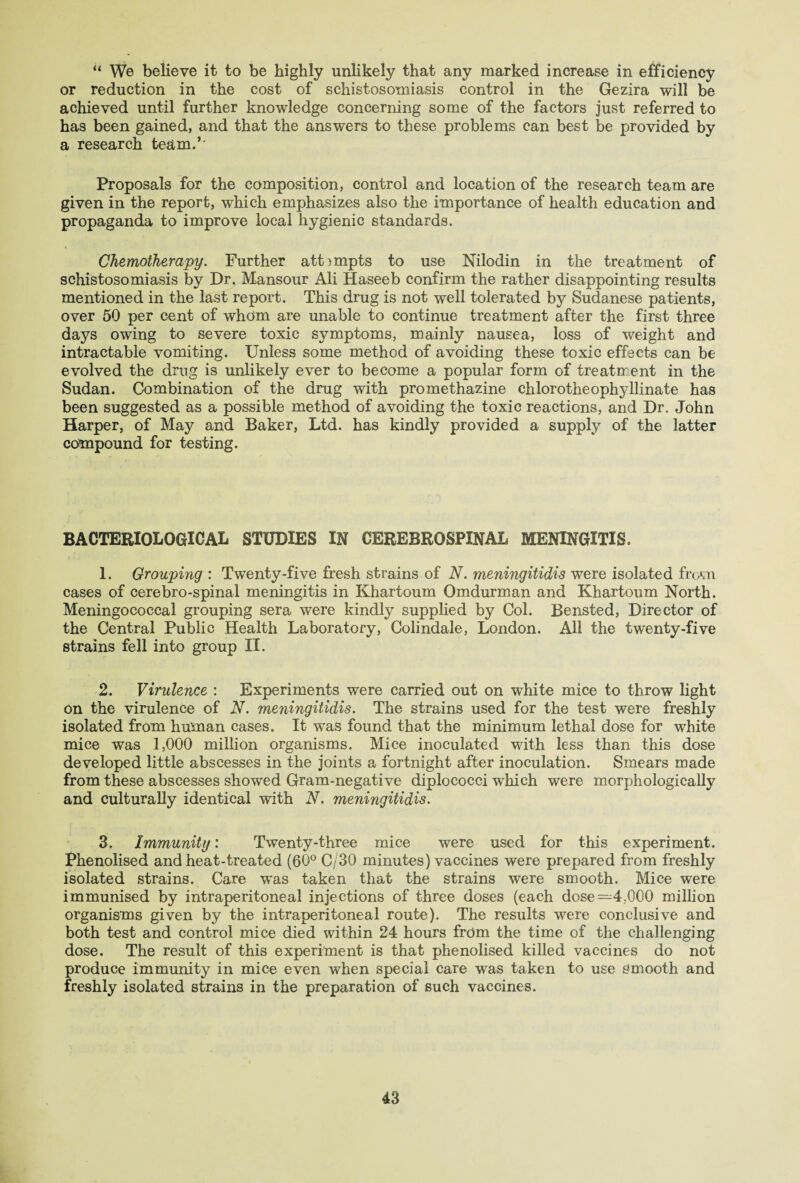 “ We believe it to be highly unlikely that any marked increase in efficiency or reduction in the cost of schistosomiasis control in the Gezira will be achieved until further knowledge concerning some of the factors just referred to has been gained, and that the answers to these problems can best be provided by a research team.5' Proposals for the composition, control and location of the research team are given in the report, which emphasizes also the importance of health education and propaganda to improve local hygienic standards. Chemotherapy. Further attempts to use Nilodin in the treatment of schistosomiasis by Dr. Mansour Ali Haseeb confirm the rather disappointing results mentioned in the last report. This drug is not well tolerated by Sudanese patients, over 50 per cent of whom are unable to continue treatment after the first three days owing to severe toxic symptoms, mainly nausea, loss of weight and intractable vomiting. Unless some method of avoiding these toxic effects can be evolved the drug is unlikely ever to become a popular form of treatment in the Sudan. Combination of the drug with promethazine chlorotheophyllinate has been suggested as a possible method of avoiding the toxic reactions, and Dr. John Harper, of May and Baker, Ltd. has kindly provided a supply of the latter compound for testing. BACTERIOLOGICAL STUDIES IN CEREBROSPINAL MENINGITIS. 1. Grouping : Twenty-five fresh strains of N. meningitidis were isolated from cases of cerebro-spinal meningitis in Khartoum Omdurman and Khartoum North. Meningococcal grouping sera were kindly supplied by Col. Bensted, Director of the Central Public Health Laboratory, Colindale, London. All the twenty-five strains fell into group II. 2. Virulence : Experiments were carried out on white mice to throw light on the virulence of N. meningitidis. The strains used for the test were freshly isolated from human cases. It was found that the minimum lethal dose for white mice was 1,000 million organisms. Mice inoculated with less than this dose developed little abscesses in the joints a fortnight after inoculation. Smears made from these abscesses showed Gram-negative diplococci which were morphologically and culturally identical with N. meningitidis. 3. Immunity: Twenty-three mice were used for this experiment. Phenolised and heat-treated (60° C/30 minutes) vaccines were prepared from freshly isolated strains. Care was taken that the strains were smooth. Mice were immunised by intraperitoneal injections of three doses (each dose =4,000 million organisms given by the intraperitoneal route). The results were conclusive and both test and control mice died within 24 hours from the time of the challenging dose. The result of this experiment is that phenolised killed vaccines do not produce immunity in mice even when special care was taken to use smooth and freshly isolated strains in the preparation of such vaccines.