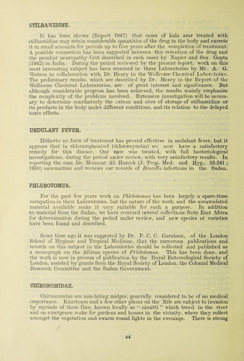 STILBAMIDINE. It has been shown (Report 1947) that cases of kala azar treated with stilbamidine may retain considerable quantities of the drug in the body and excrete it in small amounts for periods up to five years after the completion of treatment. A possible connection has been suggested between this retention of the drug and the peculiar neuropathy first described in such cases by Napier and Sen Gupta (1942) in India. During the period reviewed by the present report, work on this most interesting subject has been resumed in these Laboratories by Mr. A. G. Watson in collaboration with Dr. Henry in the Wellcome Chemical Laboratories. The preliminary results, which are described by Dr. Henry in the Report of the Wellcome Chemical Laboratories, are of great interest and significance. But although considerable progress has been achieved, the results mainly emphasize the complexity of the problems involved. Extensive investigation will be necess¬ ary to determine conclusively the extent and sites of storage of stilbamidine or its products in the body under different conditions, and its relation to the delayed toxic effects. UNDULANT FEVER. Hitherto no form of treatment has proved effective in undulant fever, but it appears that in chloramphenicol (chlorqmycetin) we now have a satisfactory remedy for this disease. One case wras treated, with full bacteriological investigations, during the period under review, with very satisfactory results. In reporting the case Dr. Mansour Ali Haseeb (J. Trop. Med. and Hyg., 53,241 ; 1950) summarizes and reviews our records of Brucella infections in the Sudan. PHLEBOTOMUS. For the past few years work on Phlebotomus has been largely a spare-time occupation in these Laboratories, but the nature of the work, and the accumulated material available make it very suitable for such a purpose. In addition to material from the Sudan, we have received several collections from East Africa for determination during the period under review, and new species or varieties have been found and described. Some time ago it was suggested by Dr. P. C. C. Garnham, of the London School of Hygiene and Tropical Medicine, that the numerous publications and records on this subject in the Laboratories should be collected and published as a monograph on the African species of Phlebotomus. This has been done, and the work is now in process of publication by the Royal Entomological Society of London, assisted by grants from the Royal Society of London, the Colonial Medical Research Committee and the Sudan Government. CHIRONOMIDAE. Chironomidae are non-biting midges, generally considered to be of no medical importance. Khartoum and a few other places on the Nile are subject to invasion by myriads of these flies, known locally as “ nimitti ” which breed in the river and on emergence make for gardens and houses in the vicinity, where they collect amongst the vegetation and swarm round lights in the evenings. There is strong