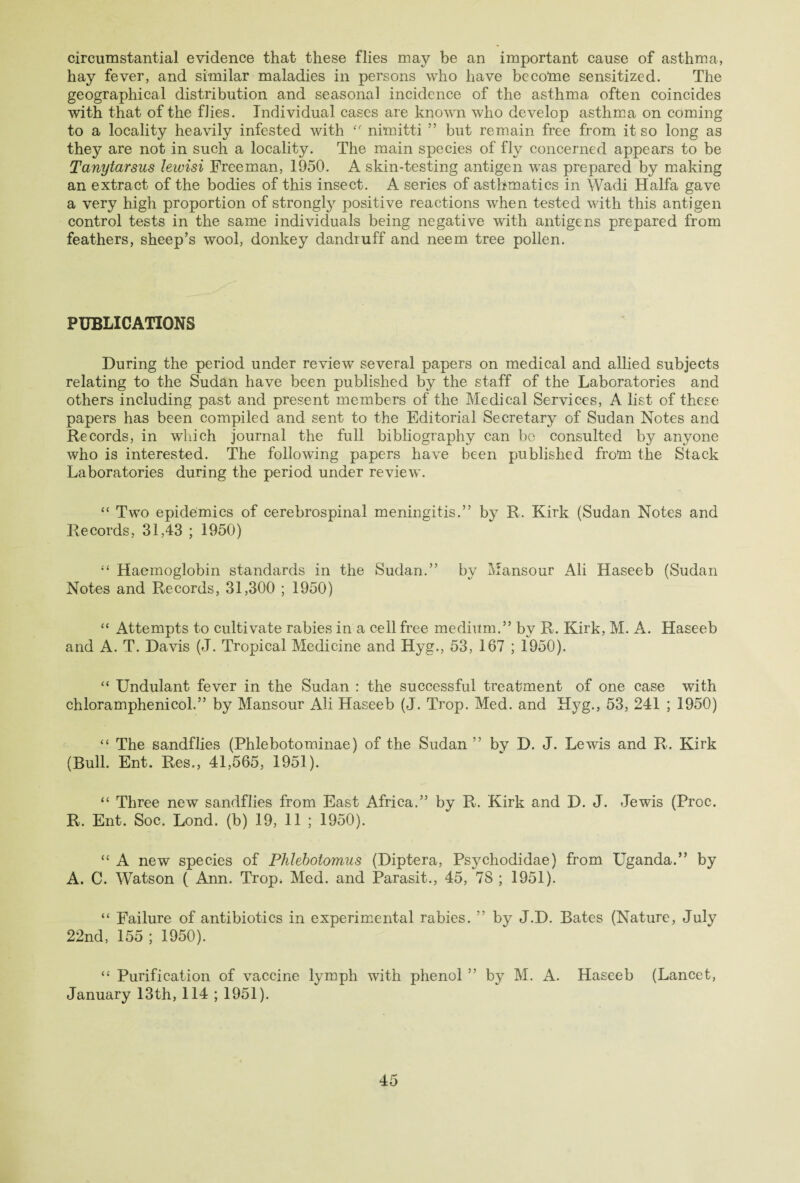 circumstantial evidence that these flies may be an important cause of asthma, hay fever, and similar maladies in persons who have become sensitized. The geographical distribution and seasonal incidence of the asthma often coincides with that of the flies. Individual cases are known who develop asthma on coming to a locality heavily infested with nimitti ” but remain free from it so long as they are not in such a locality. The main species of fly concerned appears to be Tanytarsus leivisi Freeman, 1950. A skin-testing antigen was prepared by making an extract of the bodies of this insect. A series of asthmatics in Wadi Haifa gave a very high proportion of strongly positive reactions when tested with this antigen control tests in the same individuals being negative with antigens prepared from feathers, sheep’s wool, donkey dandruff and neem tree pollen. PUBLICATIONS During the period under review several papers on medical and allied subjects relating to the Sudan have been published by the staff of the Laboratories and others including past and present members of the Medical Services, A list of these papers has been compiled and sent to the Editorial Secretary of Sudan Notes and Records, in which journal the full bibliography can be consulted by anyone who is interested. The following papers have been published from the Stack Laboratories during the period under review. “ Two epidemics of cerebrospinal meningitis.” by R. Kirk (Sudan Notes and Records, 31,43 ; 1950) “ Haemoglobin standards in the Sudan.” by Mansour Ali Haseeb (Sudan Notes and Records, 31,300 ; 1950) “ Attempts to cultivate rabies in a cell free medium.” by R. Kirk, M. A. Haseeb and A. T. Davis (J. Tropical Medicine and Hyg., 53, 167 ; 1950). “ Undulant fever in the Sudan : the successful treatment of one case with chloramphenicol.” by Mansour Ali Haseeb (J. Trop. Med. and Hyg., 53, 241 ; 1950) “ The sandflies (Phlebotominae) of the Sudan ” bv D. J. Lewis and R. Kirk (Bull. Ent. Res., 41,565, 1951). “ Three new sandflies from East Africa.” by R. Kirk and D. J. Jewis (Proc. R. Ent. Soc. Lond. (b) 19, 11 ; 1950). “ A new species of Phlebotomus (Diptera, Psychodidae) from Uganda.” by A. C. Watson ( Ann. Trop. Med. and Parasit., 45, 78 ; 1951). “ Failure of antibiotics in experimental rabies. ” by J.D. Bates (Nature, July 22nd, 155 ; 1950). “ Purification of vaccine lymph with phenol ” by M. A. Haseeb (Lancet, January 13th, 114 ; 1951).