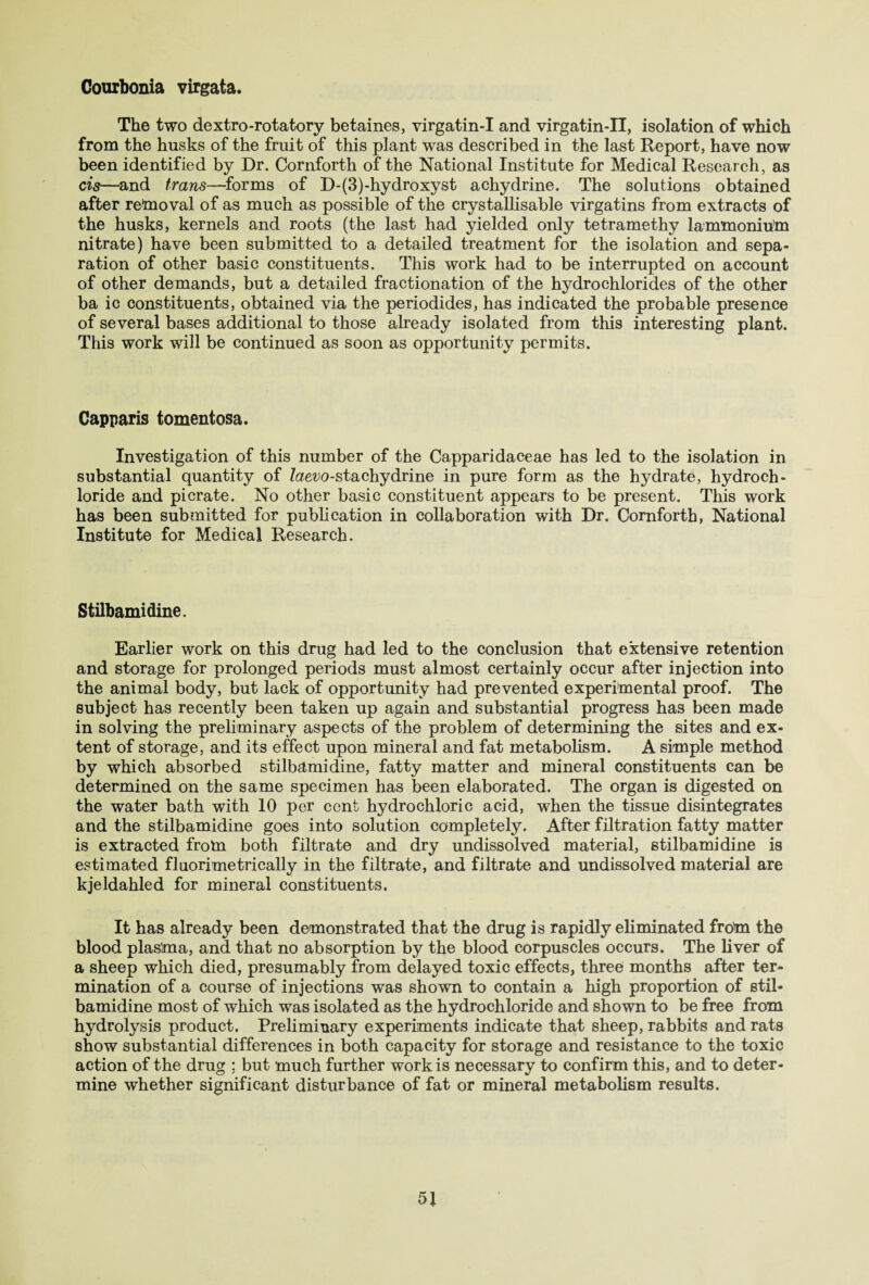 Courbonia virgata. The two dextro-rotatory betaines, virgatin-I and virgatin-II, isolation of which from the husks of the fruit of this plant was described in the last Report, have now been identified by Dr. Cornforth of the National Institute for Medical Research, as cis—and trans—forms of D-(3)-hydroxyst achydrine. The solutions obtained after removal of as much as possible of the crystallisable virgatins from extracts of the husks, kernels and roots (the last had yielded only tetramethy lammonium nitrate) have been submitted to a detailed treatment for the isolation and sepa¬ ration of other basic constituents. This work had to be interrupted on account of other demands, but a detailed fractionation of the hydrochlorides of the other ba ic constituents, obtained via the periodides, has indicated the probable presence of several bases additional to those already isolated from this interesting plant. This work will be continued as soon as opportunity permits. Capparis tomentosa. Investigation of this number of the Capparidaceae has led to the isolation in substantial quantity of Zaevo-stachydrine in pure form as the hydrate, hydroch¬ loride and picrate. No other basic constituent appears to be present. This work has been submitted for publication in collaboration with Dr. Cornforth, National Institute for Medical Research. Stilbamidine. Earlier work on this drug had led to the conclusion that extensive retention and storage for prolonged periods must almost certainly occur after injection into the animal body, but lack of opportunity had prevented experimental proof. The subject has recently been taken up again and substantial progress has been made in solving the preliminary aspects of the problem of determining the sites and ex¬ tent of storage, and its effect upon mineral and fat metabolism. A simple method by which absorbed stilbamidine, fatty matter and mineral constituents can be determined on the same specimen has been elaborated. The organ is digested on the water bath with 10 per cent hydrochloric acid, when the tissue disintegrates and the stilbamidine goes into solution completely. After filtration fatty matter is extracted from both filtrate and dry undissolved material, stilbamidine is estimated fluorimetrically in the filtrate, and filtrate and undissolved material are kjeldahled for mineral constituents. It has already been demonstrated that the drug is rapidly eliminated from the blood plasma, and that no absorption by the blood corpuscles occurs. The liver of a sheep which died, presumably from delayed toxic effects, three months after ter¬ mination of a course of injections was shown to contain a high proportion of stil¬ bamidine most of which was isolated as the hydrochloride and shown to be free from hydrolysis product. Preliminary experiments indicate that sheep, rabbits and rats show substantial differences in both capacity for storage and resistance to the toxic action of the drug ; but much further work is necessary to confirm this, and to deter¬ mine whether significant disturbance of fat or mineral metabolism results.