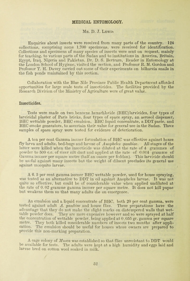 MEDICAL ENTOMOLOGY. Mr. X). J. Lewis Enquiries about insects were received from many parts of the country. 124 collections, comprising some 1,700 specimens, were received for identification. Collections and specimens of many species of insects were sent on request, mainly for teaching, to various parts of the Sudan and to institutions in America, Britain, Egypt, Iraq, Nigeria and Pakistan. Dr. D. S. Bertram, Header in Entomology at the London School of Hygiene, visited the section, and Professor R. M. Gordon and Professor T. H. Davey carried out some of their experiments on bilharzia snails in the fish ponds maintained by this section. Collaboration with the Blue Nile Province Public Health Department afforded opportunities for large scale tests of insecticides. The facilities provided by the Research Division of the Ministry of Agriculture were of great value. Insecticides. Tests were made on two benzene hexachloride (BHC) larvicides, four types of larvicidal plaster of Paris bricks, four types of space spray, an aerosol dispenser, BHC wettable powder, BHC emulsion, BHC liquid concentrate, a DDT paste, and BHC smoke generators, to ascertain their value for general use in the Sudan. Three samples of space spray were tested for evidence of deterioration. A ten per cent Gamma isomer formulation of BHC was effective against house fly larva and adults, bed-bugs and larvae of Anopheles gambiae. All stages of the latter were killed when the insecticide was diluted at the rate of 4 grammes of powder to 500 c.c. of river silt dust and applied at the rate of 0.004 gramme of Gamma isomer per square metre (half an ounce per feddan). This larvicide should be useful against many insects but the weight of diluent precludes its general use against mosquito larvae. A 6. 5 per cent gamma isomer BHC wettable powder, used for house spraying, was tested as an alternative to DDT in oil against Anopheles larvae. It was not quite so effective, but could be of considerable value when applied undiluted at the rate of 0.02 gramme gamma isomer per square metre. It does not kill pupae but weakens them so that many adults die on emergence. An emulsion and a liquid concentrate of BHC, both 20 per cent gamma, were tested against adult A. gambiae and house flies. These preparations have the advantage that they do not make the slight marks on distempered walls that wet¬ table powder does. They are more expensive however and so were sprayed at half the concentration of wettable powder, being applied at 0.055 gr. gamma per square metre. They both killed considerable numbers of insects two months after appli¬ cation. The emulsion should be useful for houses whose owners are prepared to provide this non-marking preparation. A cage colony of Musca was established so that flies unresistant to DDT would be available for tests. The adults were kept at a high humidity and eggs laid and larvae bred on cotton wool soaked in milk.