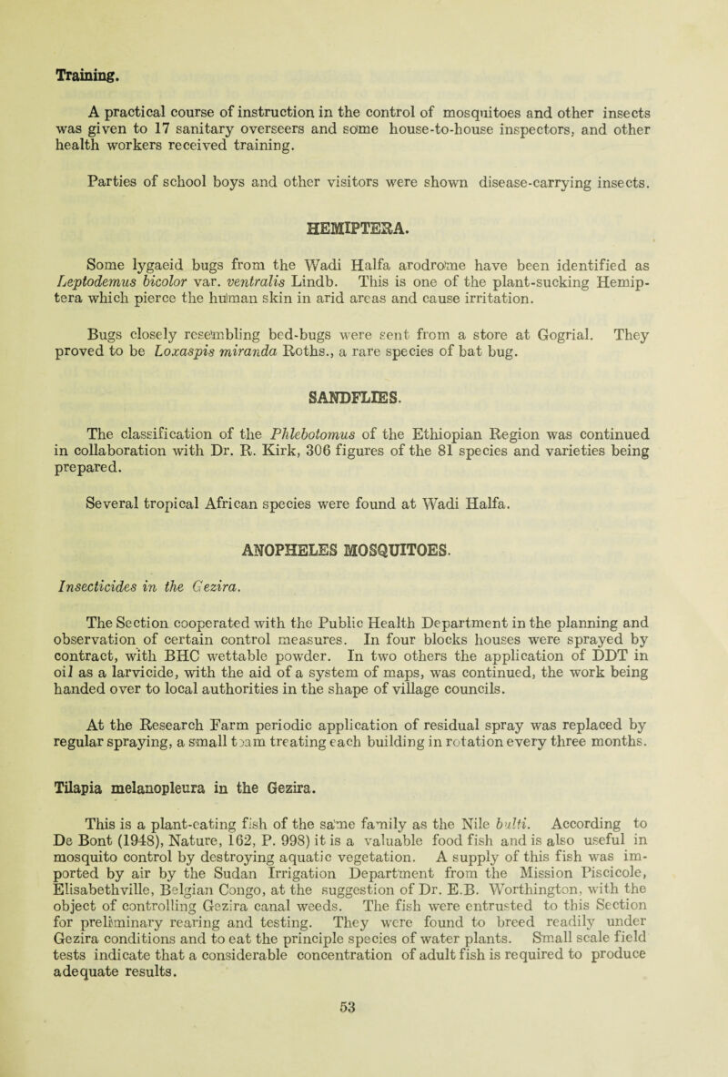 Training. A practical course of instruction in the control of mosquitoes and other insects was given to 17 sanitary overseers and some house-to-house inspectors, and other health workers received training. Parties of school boys and other visitors were shown disease-carrying insects. HEMIPTERA. Some lygaeid bugs from the Wadi Haifa arodrome have been identified as Leptodemus bicolor var. ventralis Lindb. This is one of the plant-sucking Hemip- tera which pierce the hulman skin in arid areas and cause irritation. Bugs closely resembling bed-bugs were sent from a store at Gogrial. They proved to be Loxaspis miranda Roths., a rare species of bat bug. SANDFLIES. The classification of the Phlebotomies of the Ethiopian Region was continued in collaboration with Dr. R. Kirk, 306 figures of the 81 species and varieties being prepared. Several tropical African species were found at Wadi Haifa. ANOPHELES MOSQUITOES. Insecticides in the Gezira. The Section cooperated with the Public Health Department in the planning and observation of certain control measures. In four blocks houses were sprayed by contract, with BHC wettable powder. In two others the application of DDT in oil as a larvicide, with the aid of a system of maps, was continued, the work being handed over to local authorities in the shape of village councils. At the Research Farm periodic application of residual spray was replaced by regular spraying, a small t;>am treating each building in rotation every three months. Tilapia melanopleura in the Gezira. This is a plant-eating fish of the sa/me family as the Nile bulti. According to De Bont (1948), Nature, 162, P. 998) it is a valuable food fish and is also useful in mosquito control by destroying aquatic vegetation. A supply of this fish was im¬ ported by air by the Sudan Irrigation Department from the Mission Piscicole, Elisabethville, Belgian Congo, at the suggestion of Dr. E.B. Worthington, with the object of controlling Gezira canal weeds. The fish were entrusted to this Section for preliminary rearing and testing. They were found to breed readily under Gezira conditions and to eat the principle species of water plants. Small scale field tests indicate that a considerable concentration of adult fish is required to produce adequate results.