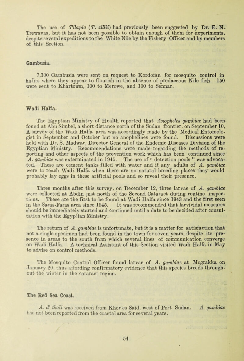 The use of Tilapia (T. zillii) had previously been suggested by Dr. E. N. Trewavas, but it has not been possible to obtain enough of them for experiments, despite several expeditions to the White Nile by the Fishery Officer and by members of this Section. Gambusia. 7,300 Gambusia were sent on request to Kordofan for mosquito control in hafirs where they appear to flourish in the absence of predaceous Nile fish. 150 were sent to Khartou'm, 100 to Merowe, and 100 to Sennar. Wadi Haifa. The Egyptian Ministry of Health reported that Anopheles gambiae had been found at Abu Simbel, a short distance north of the Sudan frontier, on September 10, A survey of the Wadi Haifa area was accordingly made by the Medical Entomolo¬ gist in September and October but no anophelines were found. Discussions were held with Dr. S. Madwar, Director General of the Endemic Diseases Division of the Egyptian Ministry. Recommendations were made regarding the methods of re¬ porting and other aspects of the prevention work which has been continued since A. gambiae was exterminated in 1945. The use of “ detection pools ” was advoca¬ ted. These are cement tanks filled with water and if any adults of A. gambiae were to reach Wadi Haifa when there are no natural breeding places they would probably lay eggs in these artficial pools and so reveal their presence. Three months after this survey, on December 12, three larvae of A. gambiae were collected at Abdin just north of the Second Cataract during routine inspec¬ tions. These are the first to be found at Wadi Haifa since 1943 and the first seen in the Saras-Faras area since 1945. It was recommended that larvicidal measures should be immediately started and continued until a date to be decided after consul¬ tation with the Egyptian Ministry. The return of A. gambiae is unfortunate, but it is a matter for satisfaction that not a single specimen had been found in the town for seven years, despite its pre¬ sence in areas to the south from which several lines of communication converge on Wadi Haifa. A technical Assistant of this Section visited Wadi Haifa in May to advise on control methods. The Mosquito Control Officer found larvae of A. gambiae at Mograkka on January 20, thus affording confirmatory evidence that this species breeds through¬ out the winter in the cataract region. The Red Sea Coast. A. dy thali was received from Khor es Said, west of Port Sudan. A. gambiae has not been reported from the coastal area for several years. -j