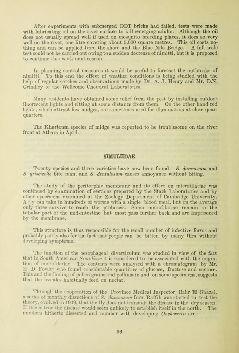 After experiments with submerged DDT bricks had failed, tests were made with lubricating oil on the river surface to kill emerging adults. Although the oil does not usually spread well if used on mosquito breeding places, it does so very well on the river, one litre covering about 5,000 square metres. This oil costs no¬ thing and can be applied from the shore and the Blue Nile Bridge. A full scale test could not be carried out owing to a sudden decrease of nimitti, but it is proposed to continue this work next season. In planning control measures it would be useful to forecast the outbreaks of nimitti. To this end the effect of weather conditions is being studied with the help of regular catches and observations made by Dr. A. J. Henry and Mr. D.N. Grindley of the Wellcome Chemical Laboratories. Many residents have obtained some relief from the pest by installing outdoor fluorescent lights and sitting at some distance from them. On the other hand red lights, which attract few midges, are sometimes used for illumination at close quar- quarters. The Khartoum species of midge was reported to be troublesome on the river front at Atbara in April. SIMXFLIIDAE. Twenty species and three varieties have now been found. S. damnosum and 8. griseicolle bite man, and S. dentulosum causes annoyance without biting. The study of the peritorphic membrane and its effect on microfilariae was continued by examination of sections prepared by the Stack Laboratories and by other specimens examined at the Zoology Department of Cambridge Universit}^. A fly can take in hundreds of worms with a single blood meal, but on the average only three survive to reach the proboscis. Some microfilariae remain in the tubular part of the mid-intestine but most pass further back and are imprisoned by the membrane. This structure is thus responsible for the small number of infective forms and probably partly also for the fact that people can be bitten by many flies without developing symptoms. The function of the oesophageal diverticulum was studied in view of the fact that in South American Simvlium it is considered to be associated with the migra¬ tion of microfilariae. The contents were analysed with a ehrdmatogram by Mr. H. D. Fowler who found considerable quantities of glucose, fructose and sucrose. This and the finding of pollen grains and pollinia in and on some specimens, suggests that the females habitually feed on nectar. Through the cooperation of the Province Medical Inspector, Bahr El Ghazsl, a series of monthly dissections of 8. damnosum from Raffili was started to test the theory, evolved in 1949, that the fly does not transmit the disease in the dry season. If this is true the disease would seem unlikely to establish itself in the north. The numbers hitherto dissected and number with developing Onchocerca are :