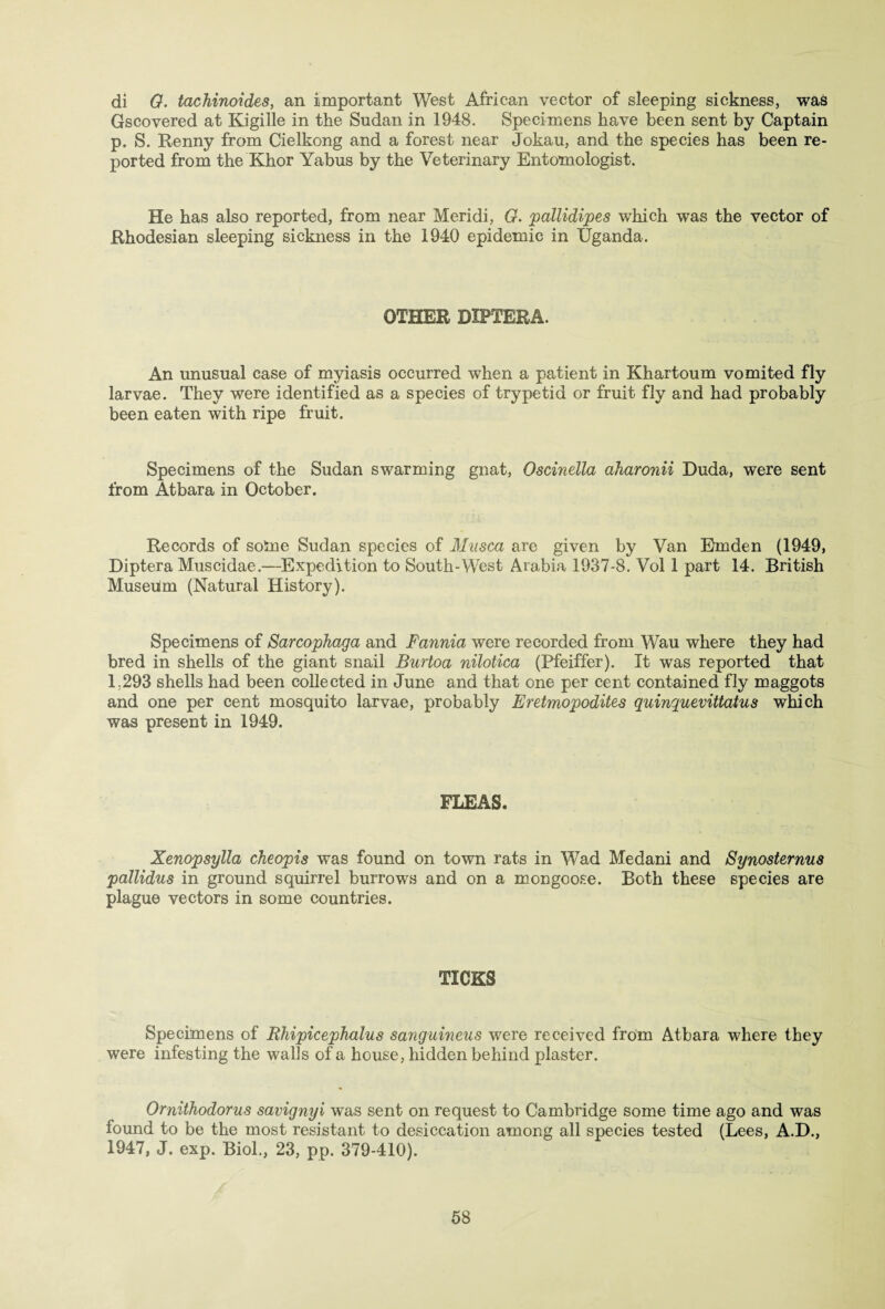 di 0. tachinoides, an important West African vector of sleeping sickness, was Gscovered at Kigille in the Sudan in 1948. Specimens have been sent by Captain p. S. Renny from Cielkong and a forest near Jokau, and the species has been re¬ ported from the Khor Yabus by the Veterinary Entomologist. He has also reported, from near Meridi, 0. pallidipes which was the vector of Rhodesian sleeping sickness in the 1940 epidemic in Uganda. OTHER DIPTERA. An unusual case of myiasis occurred when a patient in Khartoum vomited fly larvae. They were identified as a species of trypetid or fruit fly and had probably been eaten with ripe fruit. Specimens of the Sudan swarming gnat, Oscinella aharonii Duda, were sent from Atbara in October. Records of some Sudan species of Musca are given by Van Em den (1949, Diptera Muscidae.—Expedition to South-West Arabia 1937-8. Vol 1 part 14. British Museum (Natural History). Specimens of Sarcophaga and Fannia were recorded from Wau where they had bred in shells of the giant snail Burtoa nilotica (Pfeiffer). It was reported that 1,293 shells had been collected in June and that one per cent contained fly maggots and one per cent mosquito larvae, probably Eretmopodites quinquevittatus which was present in 1949. FLEAS. Xenopsylla cheopis was found on town rats in Wad Medani and Synosternus pallidus in ground squirrel burrows and on a mongoose. Both these species are plague vectors in some countries. TICKS Specimens of Rhipicephalus sanguineus were received from Atbara where they were infesting the waifs of a house, hidden behind plaster. Omithodorus savignyi was sent on request to Cambridge some time ago and was found to be the most resistant to desiccation among all species tested (Lees, A.D., 1947, J. exp. Biol., 23, pp. 379-410).