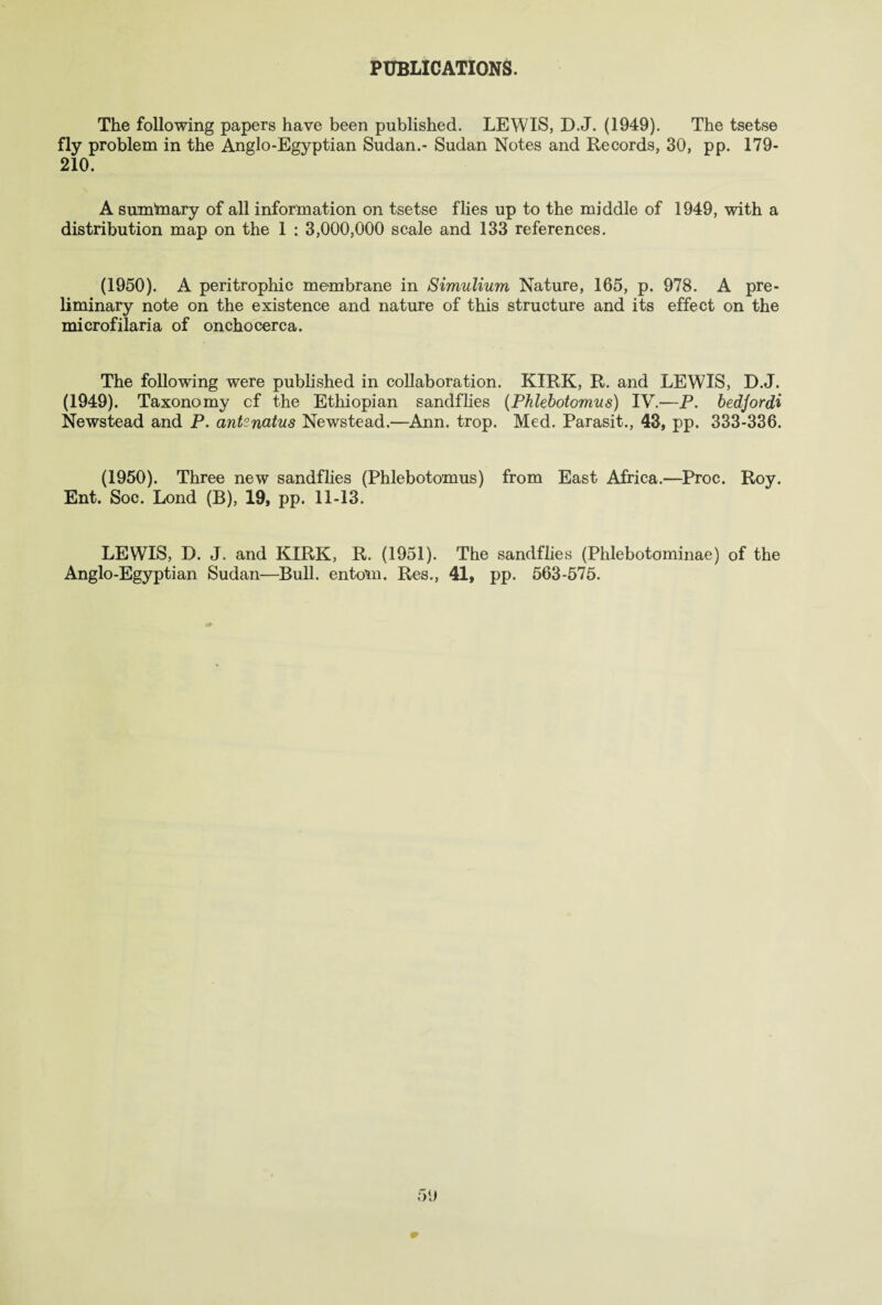 PUBLICATIONS. The following papers have been published. LEWIS, D.J. (1949). The tsetse fly problem in the Anglo-Egyptian Sudan.- Sudan Notes and Records, 30, pp. 179- 210. A sumtoary of all information on tsetse flies up to the middle of 1949, with a distribution map on the 1 : 3,000,000 scale and 133 references. (1950). A peritrophic membrane in Simulium Nature, 165, p. 978. A pre¬ liminary note on the existence and nature of this structure and its effect on the microfilaria of onchocerca. The following were published in collaboration. KIRK, R. and LEWIS, D.J. (1949). Taxonomy cf the Ethiopian sandflies (Phlebotomies) IV.—P. bedjordi Newstead and P. antenatus Newstead.—Ann. trop. Med. Parasit., 43, pp. 333-336. (1950). Three new sandflies (Phlebotomus) from East Africa.—Proc. Roy. Ent. Soc. Lond (B), 19, pp. 11-13. LEWIS, D. J. and KIRK, R. (1951). The sandflies (Phlebotominae) of the Anglo-Egyptian Sudan—Bull, entom. Res., 41, pp. 563-575.