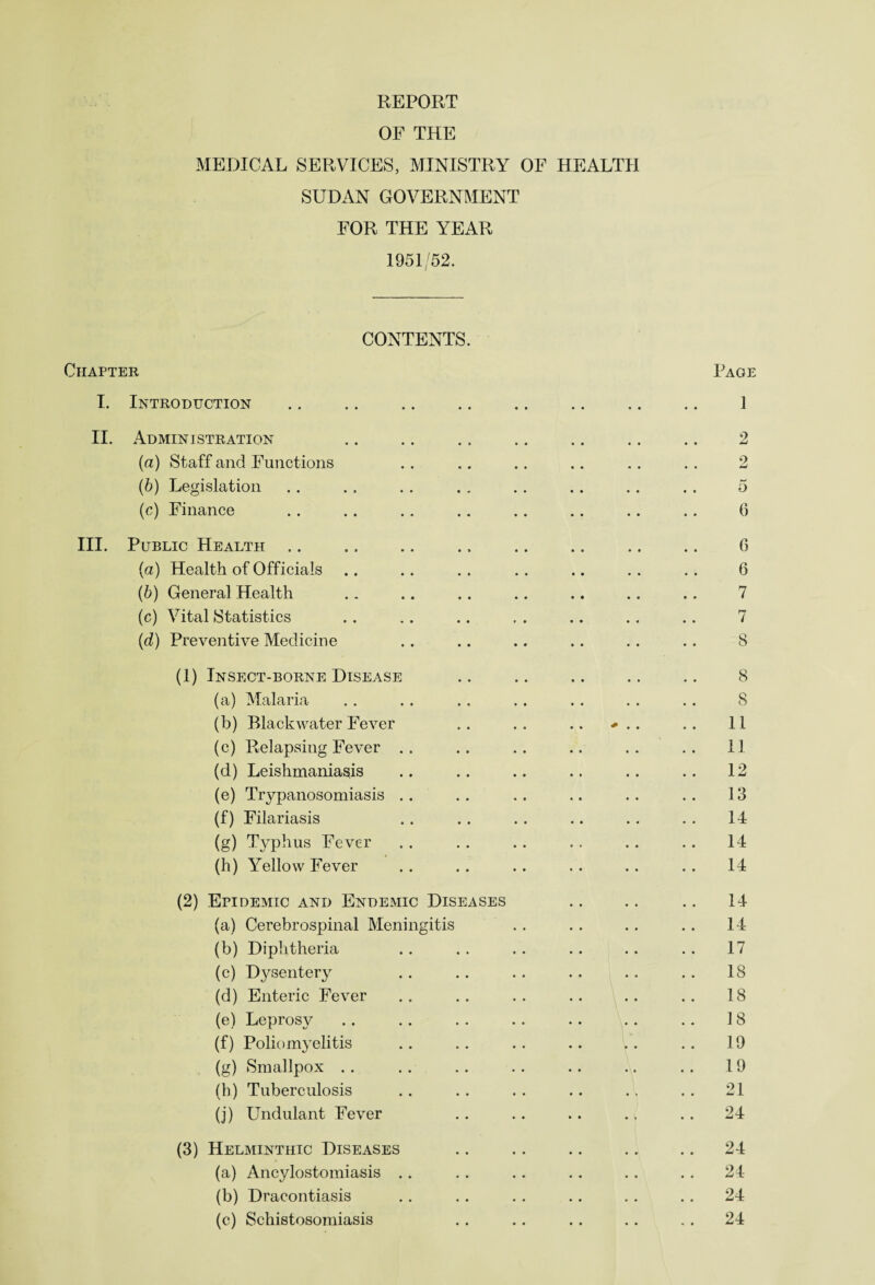 OF THE MEDICAL SERVICES, MINISTRY OF HEALTH SUDAN GOVERNMENT FOR THE YEAR 1951/52. CONTENTS. Chapter Page I. Introduction .. .. .. .. .. .. .. .. ] II. Administration .. .. .. .. .. .. .. 2 (a) Staff and Functions . . .. .. .. .. . . 2 (b) Legislation .. . . . . .. .. .. .. .. 5 (c) Finance . . .. .. .. .. .. .. .. 6 III. Public Health .. .. .. ., .. .. .. .. 6 (a) Health of Officials .. .. .. .. .. .. . . 6 (5) General Health .. .. .. .. .. .. .. 7 (c) Vital Statistics . . .. .. . . .. .. .. 7 (d) Preventive Medicine .. .. .. .. .. .. 8 (1) Insect-borne Disease .. .. .. .. .. 8 (a) Malaria .. . . .. .. . . .. . . 8 (b) Black water Fever .. .. .. *.. .. 11 (c) Relapsing Fever .. .. . . .. . . . . 11 (d) Leishmaniasis .. .. .. .. .. .. 12 (e) Trypanosomiasis .. . . .. .. .. . . 13 (f) Filariasis . . .. . . .. .. . . 14 (g) Typhus Fever .. . . .. .. . . . . 14 (h) Yellow Fever . . .. .. .. . . . . 14 (2) Epidemic and Endemic Diseases .. .. .. 14 (a) Cerebrospinal Meningitis . . . . .. .. 14 (b) Diphtheria .. .. .. .. .. .. 17 (c) Dysentery . . .. . . .. .. . . 18 (d) Enteric Fever .. .. .. .. .. .. 18 (e) Leprosy .. .. .. .. .. .. .. 18 (f) Poliomyelitis .. .. .. .. .. .. 19 (g) Smallpox . . .. .. .. .. .. . . 19 (h) Tuberculosis .. . . . . .. .. . . 21 (j) Undulant Fever .. . . .. ., .. 24 (3) Helminthic Diseases .. .. .. .. .. 24 (a) Ancylostomiasis .. .. .. . . .. . . 24 (b) Dracontiasis .. .. .. .. .. .. 24 (c) Schistosomiasis . . .. .. .. . . 24