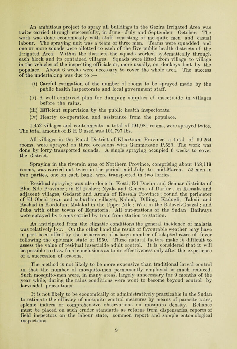 An ambitious project to spray all buildings in the Gezira Irrigated Area was twice carried through successful^, in June- July and September—October. The work was done economically with staff consisting of mosquito men and casual labour. The spraying unit was a team of three men. Teams were squadded and one or more squads were allotted to each of the five public health districts of the Irrigated Area. Within the districts the squads worked systematically through each block and its contained villages. Squads were lifted from village to village in the vehicles of the inspecting officials or, more usually, on donkeys lent by the populace. About 6 weeks were necessary to cover the whole area. The success of the undertaking was due to :—• (i) Careful estimation of the number of rooms to be sprayed made by the public health inspectorate and local government staff. (ii) A well contrived plan for dumping supplies of insecticide in villages before the rains. (iii) Efficient supervision by the public health inspectorate. (iv) Hearty co-operation and assistance from the populace. 1,452 villages and cantonments, a total of 194,981 rooms, were sprayed twice. The total amount of B H C used was 101,797 lbs. All villages in the Rural District of Khartoum Province, a total of 99,264 rooms, were spraved on three occasions with Gammexane P.520. The work was done by lorry-transported squads. A single spraying occupied 6 w*eeks to cover the district. Spraying in the riverain area of Northern Province, comprising about 158,119 rooms, was carried out twice in the period mid-July to mid-March. 52 men in two parties, one on each bank, were transported in two lorries. Residual spraying was also done in Kosti, Ed Dueim and Sennar districts of Blue Nile Province ; in El Fasher; Nyala and Geneina of Darfur ; in Kassala and adjacent villages, Gedaref and Aroma of Kassala Province ; round the perimeter of El Obeid town and suburban villages, Nahud, Dilling, Kadugli, Talodi and Rashad in Kordofan; Malakal in the Upper Nile ; Wau in the Bahr-el-Ghazal ; and Juba with other towns of Equatoria. All out-stations of the Sudan Railways were sprayed by teams carried by train from station to station. As anticipated from the climatic conditions the general incidence of malaria was relatively low. On the other hand the result of favourable weather may have in part been offset by the occurrence of a large number of relapsed cases of fever following the epidemic state of 1950. These natural factors make it difficult to assess the value of residual insecticide adult control. It is considered that it will be possible to draw final conclusions as to its effectiveness only after the experience of a succession of seasons. The method is not likely to be more expensive than traditional larval control in that the number of mosquito-men permanently employed is much reduced. Such mosquito-men were, in many areas, largely unnecessary for 9 months of the year while, during the rains conditions were wont to become beyond control by larvicidal precautions. It is not likely to be economically or administratively practicable in the Sudan to estimate the efficacy of mosquito control measures by means of parasite rates, splenic indices or comprehensive observations on mosquito density. Reliance must be placed on such cruder standards as returns from dispensaries, reports of field inspectors on the labour state, common report and sample entomological inspections.