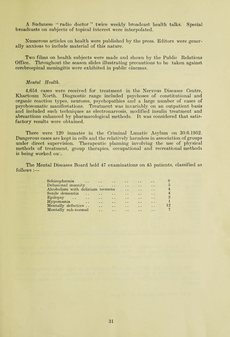 A Sudanese “ radio doctor ” twice weekly broadcast health talks. Special broadcasts on subjects of topical interest were interpolated. Numerous articles on health were published by the press. Editors were gener¬ ally anxious to include material of this nature. Two films on health subjects were made and shown by the Public Relations Office. Throughout the season slides illustrating precautions to be taken against cerebrospinal meningitis were exhibited in public cinemas. Mental Health. 4,654 cases were received for treatment in the Nervous Diseases Centre, Khartoum North. Diagnostic range included psychoses of constitutional and organic reaction types, neuroses, psychopathies and a large number of cases of psychosomatic manifestations. Treatment was invariably on an outpatient basis and included such techniques as electronarcosis, modified insulin treatment and abreactions enhanced by pharmacological methods. It was considered that satis- factorv results were obtained. There were 120 inmates in the Criminal Lunatic Asylum on 30.6.1952. Dangerous cases are kept in cells and the relatively harmless in association of groups under direct supervision. Therapeutic planning involving the use of physical methods of treatment, group therapies, occupational and recreational methods is being worked ou'.. The Mental Diseases Board held 47 examinations on 45 patients, classified as follows :— Schizophrenia . . .. . . . . . . .. 9 Delusional insanity . . . . . . . . . . 5 Alcoholism with delirium tremens . . . . . . 4 Senile dementia . . . . . . . . .. . . 4 Epilepsy . . . . . . . . .. . . . . 3 Hypomania . . . . .. .. .. . . 1 Mentally defective . . . . . . . . . . . . 12 Mentally sub-normal . . . . . . . . . . 7