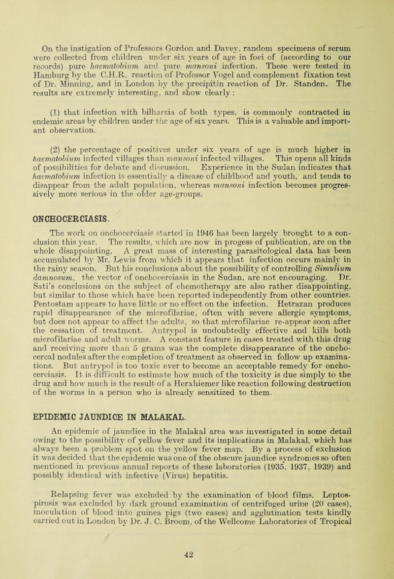 On the instigation of Professors Gordon and Davey, random specimens of serum were collected from children under six years of age in foci of (according to our records) pure haematobium and pure mansoni infection. These were tested in Hamburg by the C.H.R. reaction of Professor Vogel and complement fixation test of Dr. Minning, and in London by the precipitin reaction of Dr. Standen. The results are extremely interesting, and show clearly : (1) that infection with bilharzia of both types, is commonly contracted in endemic areas by children under the age of six years. This is a valuable and import¬ ant observation. (2) the percentage of positives under six years of age is much higher in haematobium infected villages than mansoni infected villages. This opens all kinds of possibilities for debate and discussion. Experience in the Sudan indicates that haematobium infection is essentially a disease of childhood and youth, and tends to disappear from the adult population, whereas mansoni infection becomes progres¬ sively more serious in the older age-groups. ONCHOCERCIASIS. The work on onchocerciasis started in 1940 has been largely brought to a con¬ clusion this year. The results, which are now in progess of publication, are on the whole disappointing. A great mass of interesting parasitological data has been accumulated by Mr. Lewis from which it appears that infection occurs mainly in the rainy season. But his conclusions about the possibility of controlling Simvlium damnosum, the vector of onchocerciasis in the Sudan, are not encouraging. Dr. Sa-ti’s conclusions on the subject of chemotherapy are also rather disappointing, but similar to those which have been reported independently from other countries. Pentostam appears to have little or no effect on the infection. Hetrazan produces rapid disappearance of the microfilariae, often with severe allergic symptoms, but does not appear to affect the adults, so that microfilariae re-appear soon after the cessation of treatment. Antrypol is undoubtedly effective and kills both microfilariae and adult worms. A constant feature in cases treated with this drug and receiving more than 5 grams was the complete disappearance of the oncho- cercal nodules after the completion of treatment as observed in follow up examina¬ tions. But antrypol is too toxic ever to become an acceptable remedy for oncho¬ cerciasis. It is difficult to estimate how much of the toxicity is due simply to the drug and how much is the result of a Herxhiemer like reaction following destruction of the worms in a person who is already sensitized to them. EPIDEMIC JAUNDICE IN MALAKAL. An epidemic of jaundice in the Malakal area was investigated in some detail owing to the possibility of yellow fever and its implications in Malakal, which has always been a problem spot on the yellow fever map. By a process of exclusion it was decided that the epidemic was one of the obscure jaundice syndromes so often mentioned in previous annual reports of these laboratories (1935, 1937, 1939) and possibly identical with infective (Virus) hepatitis. Relapsing fever was excluded by the examination of blood films. Leptos¬ pirosis was excluded by dark ground examination of centrifuged urine (20 cases), inoculation of blood into guinea pigs (two cases) and agglutination tests kindly carried out in London by Dr. J. C. Broom, of the Wellcome Laboratories of Tropical