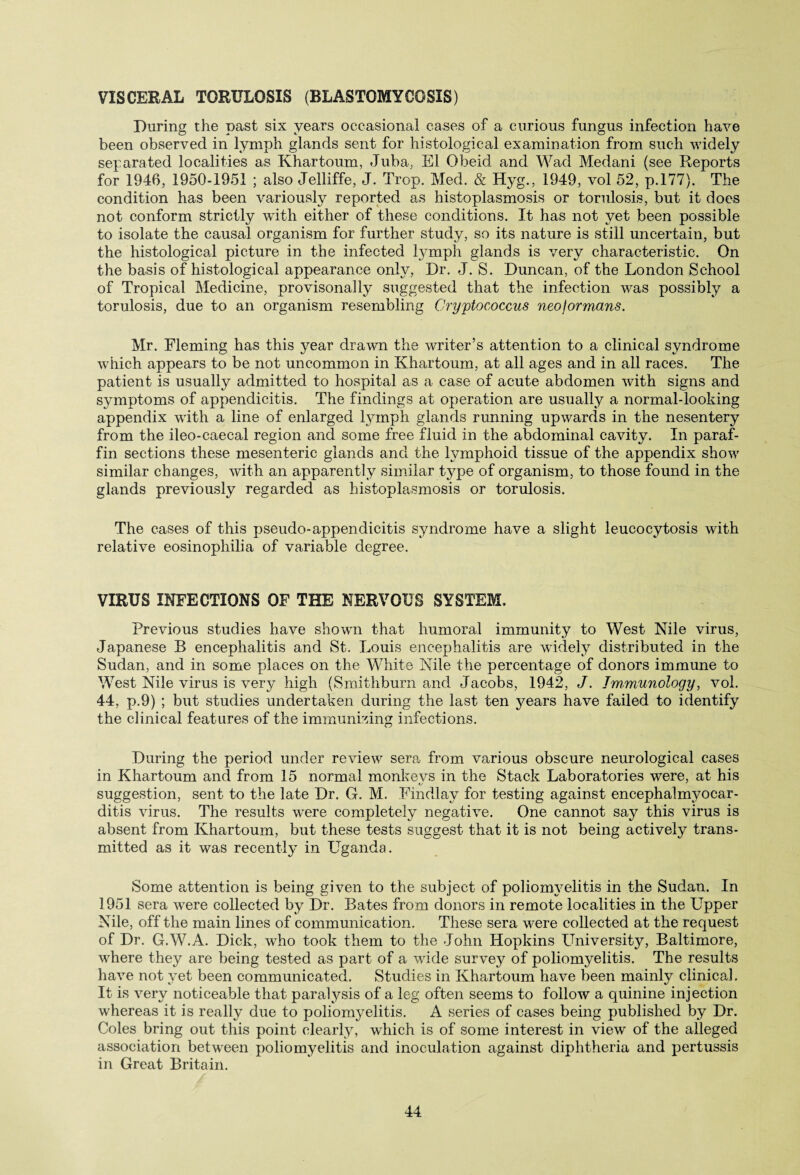 VISCERAL TORULOSIS (BLASTOMYCOSIS) During the past six years occasional cases of a curious fungus infection have been observed in lymph glands sent for histological examination from such widely separated localities as Khartoum, Juba, El Obeid and Wad Medani (see Reports for 1946, 1950-1951 ; also Jelliffe, J. Trop. Med. & Hyg., 1949, vol 52, p.177). The condition has been variously reported as histoplasmosis or torulosis, but it does not conform strictly with either of these conditions. It has not yet been possible to isolate the causal organism for further study, so its nature is still uncertain, but the histological picture in the infected lymph glands is very characteristic. On the basis of histological appearance only, Dr. J. S. Duncan, of the London School of Tropical Medicine, provisonally suggested that the infection was possibly a torulosis, due to an organism resembling Cryptococcus neojormans. Mr. Fleming has this year drawn the writer’s attention to a clinical syndrome which appears to be not uncommon in Khartoum, at all ages and in all races. The patient is usually admitted to hospital as a case of acute abdomen with signs and symptoms of appendicitis. The findings at operation are usually a normal-looking appendix with a line of enlarged lymph glands running upwards in the nesentery from the ileo-caecal region and some free fluid in the abdominal cavity. In paraf¬ fin sections these mesenteric glands and the lymphoid tissue of the appendix show similar changes, with an apparently similar type of organism, to those found in the glands previously regarded as histoplasmosis or torulosis. The cases of this pseudo-appendicitis syndrome have a slight leucocytosis with relative eosinophil!a of variable degree. VIRUS INFECTIONS OF THE NERVOUS SYSTEM, Previous studies have showm that humoral immunity to West Nile virus, Japanese B encephalitis and St. Louis encephalitis are widely distributed in the Sudan, and in some places on the White Nile the percentage of donors immune to West Nile virus is very high (Smithburn and Jacobs, 1942, J. Immunology, vol. 44, p.9) ; but studies undertaken during the last ten years have failed to identify the clinical features of the immunizing infections. During the period under review sera from various obscure neurological cases in Khartoum and from 15 normal monkevs in the Stack Laboratories were, at his ty suggestion, sent to the late Dr. G. M. Findlay for testing against encephalmyocar- ditis virus. The results w^ere completely negative. One cannot say this virus is absent from Khartoum, but these tests suggest that it is not being actively trans¬ mitted as it was recently in Uganda. Some attention is being given to the subject of poliomyelitis in the Sudan. In 1951 sera wrere collected by Dr. Bates from donors in remote localities in the Upper Nile, off the main lines of communication. These sera w^ere collected at the request of Dr. G.W.A. Dick, who took them to the John Hopkins University, Baltimore, wliere they are being tested as part of a vride survey of poliomyelitis. The results have not yet been communicated. Studies in Khartoum have been mainly clinical. It is very noticeable that paralysis of a leg often seems to follow a quinine injection whereas it is really due to poliomyelitis. A series of cases being published by Dr. Coles bring out this point clearly, which is of some interest in view of the alleged association between poliomyelitis and inoculation against diphtheria and pertussis in Great Britain.