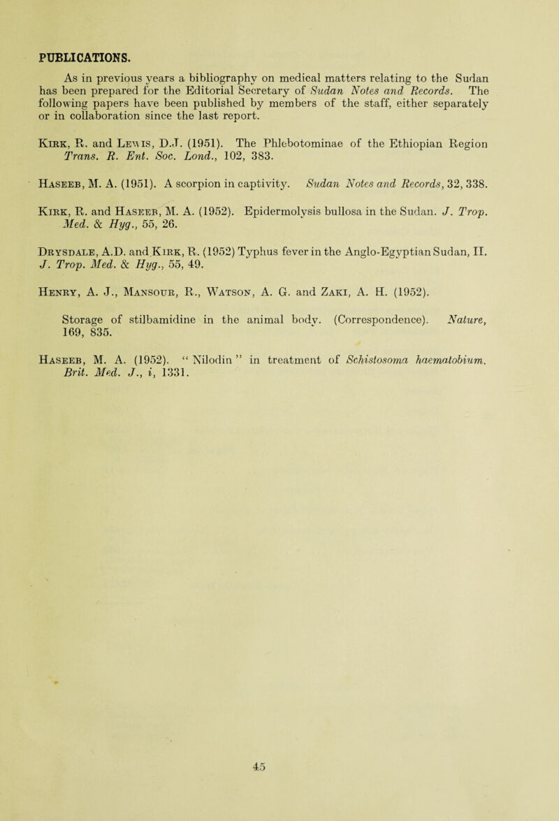 PUBLICATIONS. As in previous years a bibliography on medical matters relating to the Sudan has been prepared for the Editorial Secretary of Sudan Notes and Records. The following papers have been published by members of the staff, either separately or in collaboration since the last report. Kirk, R. and Lewis, D.J. (1951). The Phlebotominae of the Ethiopian Region Trans. R. Ent. Soc. Lond., 102, 383. Haseeb, M. A. (1951). A scorpion in captivity. Sudan Notes and Records, 32, 338. Kirk, R. and Haseeb, M. A. (1952). Epidermolysis bullosa in the Sudan. J. Troy. Med. & Hyg., 55, 26. Drysdale. A.D. and Kirk, R. (1952) Typhus fever in the Anglo-Eayptian Sudan, II. J. Troy. Med. & Hyg., 55, 49. Henry, A. J., Mansour, R., Watson, A. G. and Zaki, A. H. (1952). Storage of stilbamidine in the animal bodv. (Correspondence). Nature, 169, 835. Haseeb, M. A. (1952). “ Nilodin ” in treatment of Schistosoma haematobium. Brit. Med. J., i, 1331.