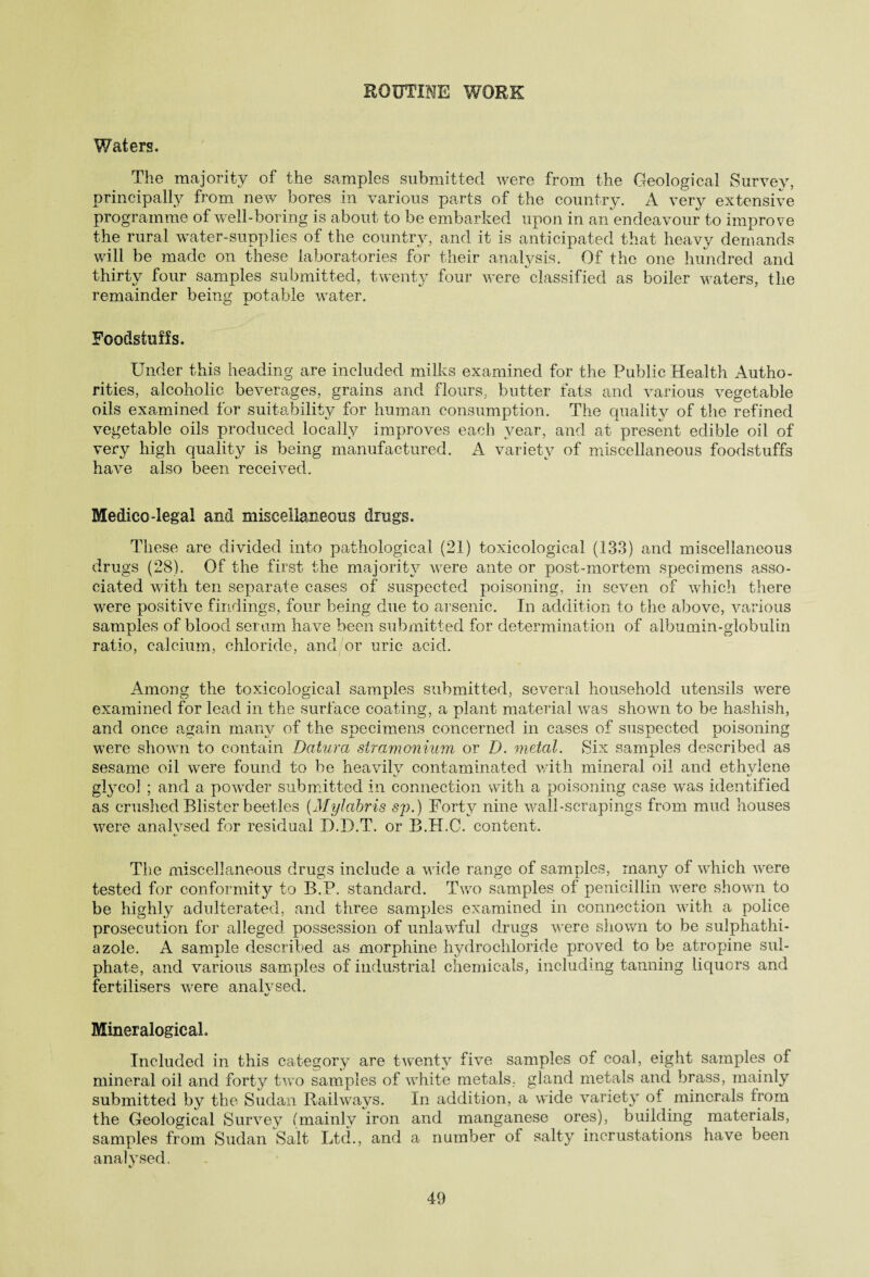 ROUTINE WORK Waters. The majority of the samples submitted were from the Geological Survey, principally from new bores in various parts of the country. A very extensive programme of well-boring is about to be embarked upon in an endeavour to improve the rural water-supplies of the country, and it is anticipated that heavy demands will be made on these laboratories for their analysis. Of the one hundred and thirty four samples submitted, twenty four were classified as boiler waters, the remainder being potable water. Foodstuffs. Under this heading are included milks examined for the Public Health Autho¬ rities, alcoholic beverages, grains and flours, butter fats and various vegetable oils examined for suitability for human consumption. The quality of the refined vegetable oils produced locally improves each year, and at present edible oil of very high quality is being manufactured. A variety of miscellaneous foodstuffs have also been received. Medico-legal and miscellaneous drugs. These are divided into pathological (21) toxicological (133) and miscellaneous drugs (28). Of the first the majority were ante or post-mortem specimens asso¬ ciated with ten separate cases of suspected poisoning, in seven of which there were positive findings, four being due to arsenic. In addition to the above, various samples of blood serum have been submitted for determination of albumin-globulin ratio, calcium, chloride, and or uric acid. Among the toxicological samples submitted, several household utensils were examined for lead in the surface coating, a plant material was shown to be hashish, and once again many of the specimens concerned in cases of suspected poisoning were shown to contain Datura stramonium or D. metal. Six samples described as sesame oil were found to be heavilv contaminated with mineral oil and ethvlene glycol ; and a powder submitted in connection with a poisoning case was identified as crushed Blister beetles (Mylabris sp.) Forty nine wall-scrapings from mud houses were analysed for residual D.D.T. or B.H.C. content. The miscellaneous drugs include a wide range of samples, man}^ of which were tested for conformity to B.P. standard. Two samples of penicillin were shown to be highly adulterated, and three samples examined in connection with a police prosecution for alleged possession of unlawful drugs were shown to be sulphathi- azole. A sample described as morphine hydrochloride proved to be atropine sul¬ phate, and various samples of industrial chemicals, including tanning liquors and fertilisers were analvsed. MineralogicaL Included in this category are twenty five samples of coal, eight samples of mineral oil and forty two samples of white metals, gland metals and brass, mainly submitted by the Sudan Railways. In addition, a wide variety of minerals from the Geological Survey (mainly iron and manganese ores), building materials, samples from Sudan Salt Ltd., and a number of salty incrustations have been analysed.