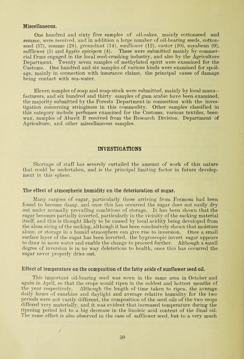 Miscellaneous. One hundred and sixty five samples of oil-cakes, mainly cottonseed and sesame, were received, and in addition a large number of oil-bearing seeds, cotton¬ seed (57), sesame (28), groundnut (14), sunflower (12), castor (10), soj^abean (9), safflower (5) and liyptis spicigera (4). These were submitted mainly by commer¬ cial firms engaged in the local seed-crushing industry, and also by the Agriculture Department. Twenty seven samples of methylated spirit were examined for the Customs. One hundred and six samples of various kinds were examined for spoil¬ age, mainty in connection with insurance claims, the principal cause of damage being contact with sea-water. Eleven samples of soap and soap-stock were submitted, mainly by local manu¬ facturers, and six hundred and thirty samples of gum arabic have been examined, the majority submitted by the Forests Department in connection with the inves¬ tigation concerning stringiness in this commodity. Other samples classified in this category include perfumes examined for the Customs, various textiles, bees¬ wax, samples of Abavit E received from the Research Division, Department of Agriculture, and other miscellaneous samples. INVESTIGATIONS Shortage of staff has severely curtailed the amount of work of this nature that could be undertaken, and is the principal limiting factor in future develop¬ ment in this sphere. The effect of atmospheric humidity on the deterioration of sugar. Many cargoes of sugar, particularly those arriving from Formosa had been found to become damp, and once this has occurred the sugar does not easily dry out under normally prevailing conditions of storage. It has been shown that the sugar becomes partially inverted, particularly in the vicinity of the sacking ma terial itself, and this is thought likely to be caused b}^ local acidity being developed from the alum-sizing of the sacking, although it has been conclusively shown that moisture alone, or storage in a humid atmosphere can give rise to inversion. Once a small surface layer of the sugar has been inverted, the hygroscopic invert sugar appears to draw in more water and enable the change to proceed further. Although a small degree of inversion is in no way deleterious to health, once this has occurred the sugar never properly dries out. Effect of temperature on the composition of the fatty acids of sunflower seed oil. This important oil-bearing seed was sown in the same area in October and again in April, so that the crops would ripen in the coldest and hottest months of the 3Tear respectively. Although the length of time taken to ripen, the average daily hours of sunshine and daylight and average relative humidity for the two periods were not vastly different, the composition of the seed oils of the two crops differed very material^, and it was evident that increased temperature during the ripening period led to a big decrease in the linoleic acid content of the final oil. The same effect is also observed in the case of safflower seed, but to a very much