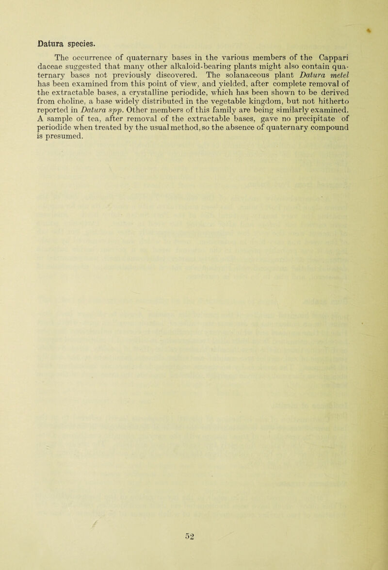 % Datura species. The occurrence of quaternary bases in the various members of the Cappari daceae suggested that many other alkaloid-bearing plants might also contain qua¬ ternary bases not previously discovered. The solanaceous plant Datura metel has been examined from this point of view, and yielded, after complete removal of the extractable bases, a crystalline periodide, which has been shown to be derived from choline, a base widely distributed in the vegetable kingdom, but not hitherto reported in Datura sj)p. Other members of this famity are being similarly examined. A sample of tea, after removal of the extractable bases, gave no precipitate of periodide when treated by the usual method, so the absence of quaternary compound is presumed.