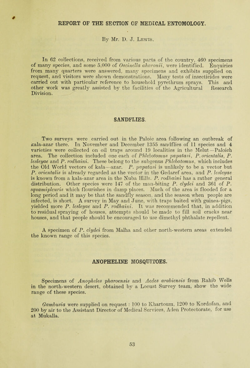 * REPORT OF THE SECTION OF MEDICAL ENTOMOLOGY. » Bv Mr. D. J. Lewis. In 62 collections, received from various parts of the country, 460 specimens of many species, and some 5,000 of Oscinella aharonii, were identified. Enquiries from many quarters were answered, many specimens and exhibits supplied on request, and visitors were shown demonstrations. Many tests of insecticides were carried out with particular reference to household pvrethrum sprays. This and other work was greatly assisted by the facilities of the Agricultural Research Division. SANDFLIES. Two surveys were carried out in the Paloic area following an outbreak of Kala-azar there. In November and December 1355 sandflies of 11 species and 4 varieties were collected on oil traps around 19 localities in the Melut—Paloich area. The collection included one each of Phlebotomies papatasi, P. orientalis, P. lesleyae and P. rodhaini. These belong to the subgenus Phlebotomies, which includes the Old World vectors of kala—azar. P. papatasi is unlikely to be a vector but P. orientalis is already regarded as the vector in the Gedaref area, and P. lesleyae is known from a kala-azar area in the Nuba Hills. P. rodhaini has a rather general distribution. Other species were 147 of the man-biting P. clydei and 361 of P. squamipleuris which flourishes in damp places. Much of the area is flooded for a long period and it may be that the sandfly season, and the season when people are infected, is short. A survey in May and June, with traps baited with guinea-pigs, yielded more P. lesleyae and P. rodhaini. It was recommended that, in addition to residual spraying of houses, attempts should be made to fill soil cracks near houses, and that people should be encouraged to use dimethyl phthalate repellent. A specimen of P. clydei from Malha and other north-western areas extended the known range of this species. ANOPHELXNE MOSQUITOES. Specimens of Anopheles pharoensis and Aedes arabiensis from Rahib Wells in the north-western desert, obtained by a Locust Survey team, show the wide range of these species. Gambusia were supplied on request : 100 to Khartoum, 1200 to Kordofan, and 200 by air to the Assistant Director of Medical Services, Aden Protectorate, for use at Mukalla.