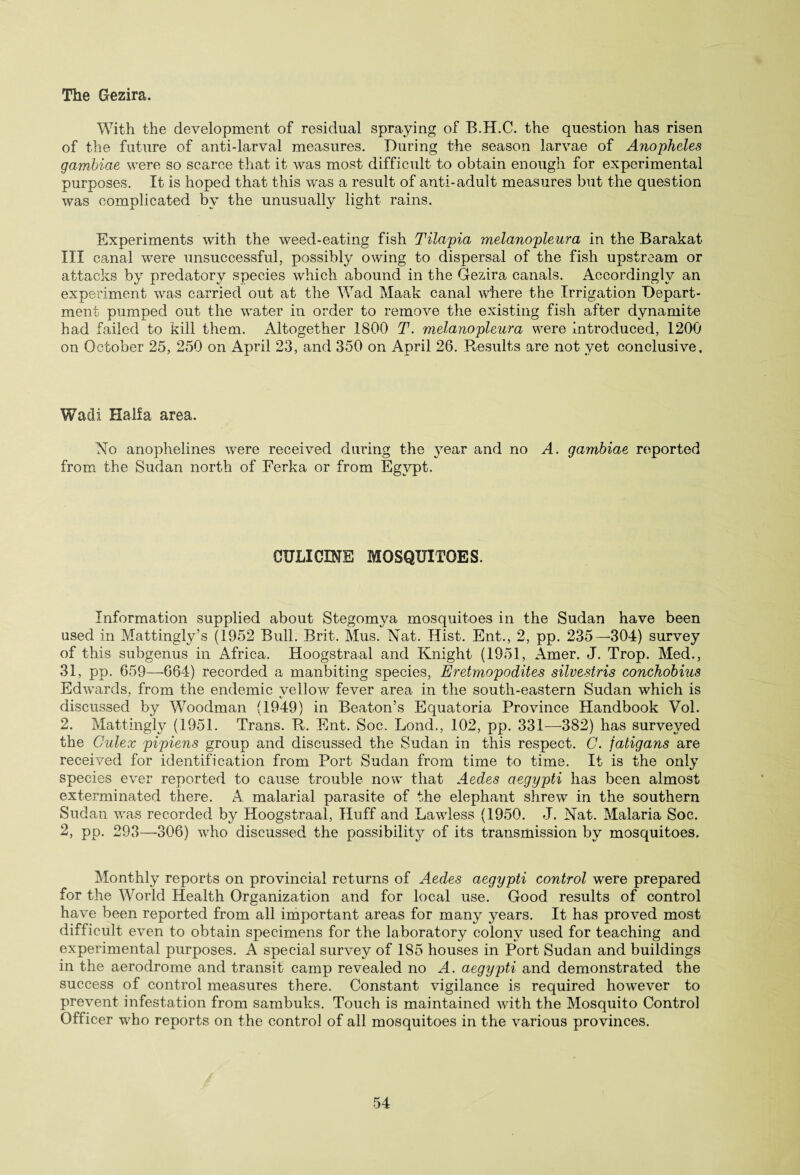The Gezira. With the development of residual spraying of B.H.C. the question has risen of the future of anti-larval measures. During the season larvae of Anopheles gambiae were so scarce that it was most difficult to obtain enough for experimental purposes. It is hoped that this wras a result of anti-adult measures but the question was complicated by the unusually light rains. Experiments with the weed-eating fish Tilapia melanopleura in the Barakat III canal were unsuccessful, possibly owing to dispersal of the fish upstream or attacks by predatory species which abound in the Gezira canals. Accordingly an experiment was carried out at the Wad Maak canal where the Irrigation Depart¬ ment pumped out the water in order to remove the existing fish after dynamite had failed to kill them. Altogether .1800 T. melanopleura were introduced, 1200 on October 25, 250 on April 23, and 350 on April 26. Results are not vet conclusive. Wadi Haifa area. No anophelines wrere received during the }rear and no A. gambiae reported from the Sudan north of Ferka or from Egypt. 0XJLICINE MOSQUITOES. Information supplied about Stegomya mosquitoes in the Sudan have been used in Mattingly’s (1952 Bull. Brit. Mus. Nat. Hist. Ent., 2, pp. 235—304) survey of this subgenus in Africa. Hoogstraal and Knight (1951, Amer. J. Trop. Med., 31, pp. 659—664) recorded a manbiting species, Eretmopodites silvestris conchobius Edwards, from the endemic vellow fever area in the south-eastern Sudan which is X. discussed by Woodman (1949) in Beaton’s Equatoria Province Handbook Vol. 2. Mattingly (1951. Trans. R. Ent. Soc. Lond., 102, pp. 331—382) has surveyed the Culex pipiens group and discussed the Sudan in this respect. C. fatigans are received for identification from Port Sudan from time to time. It is the only species ever reported to cause trouble now that Aedes aegypti has been almost exterminated there. A malarial parasite of the elephant shrew in the southern Sudan was recorded by Hoogstraal, Huff and Lawless (1950. J. Nat. Malaria Soc. 2, pp. 293—-306) wtho discussed the possibility of its transmission by mosquitoes. Monthly reports on provincial returns of Aedes aegypti control were prepared for the World Health Organization and for local use. Good results of control have been reported from all important areas for many years. It has proved most difficult even to obtain specimens for the laboratory colony used for teaching and experimental purposes. A special survey of 185 houses in Port Sudan and buildings in the aerodrome and transit camp revealed no A. aegypti and demonstrated the success of control measures there. Constant vigilance is required however to prevent infestation from sambuks. Touch is maintained with the Mosquito Control Officer who reports on the control of all mosquitoes in the various provinces.