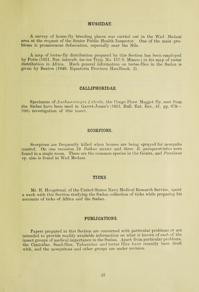 MUSCIDAE. A survey of house-fly breeding places was carried out in the Wad Medatii area at the request of the Senior Public Health Inspector. One of the main pro¬ blems is promiscuous defaecation, especially near the Nile. A map of tsetse-fly distribution prepared by this Section has been employed by Potts (1951. Bur. interafr. tse-tse Tryp. No. 157/0. Mimeo.) in his map of tsetse distribution in Africa. Much general information on tsetse-flies in the Sudan is given by Beaton (1949. Equatoria Province Handbook. 2). CALLIPHORID AE. Specimens of Auchmeromyia L uteola, the Congo Floor Maggot fty, sent from the Sudan have been used in Garret-Jones’s (1951. Bull. Ent. Res., 41, pp. 679— 708) investigation of this insect. SCORPIONS. Scorpions are frequently killed when houses are being sprayed for mosquito control. On one occasion 19 Buthus minax and three B. quinquestriatus were found in a single room. These are the common species in the Gezira, and Pandinus sp. also is found in Wad Medani. TICKS. Mr. H. Hoogstraal, of the United States Nav}r Medical Research Service, spent a week with this Section studying the Sudan collection of ticks while preparing his accounts of ticks of Africa and the Sudan. PUBLICATIONS. Papers prepared in this Section are concerned with particular problems or are intended to provide readily available information on what is known of each of the insect groups of medical importance in the Sudan. Apart from particular problems, the Cimicidae, Sand-flies, Tabanidae and tsetse flies have recently been dealt with, and the mosquitoes and other groups are under revision.