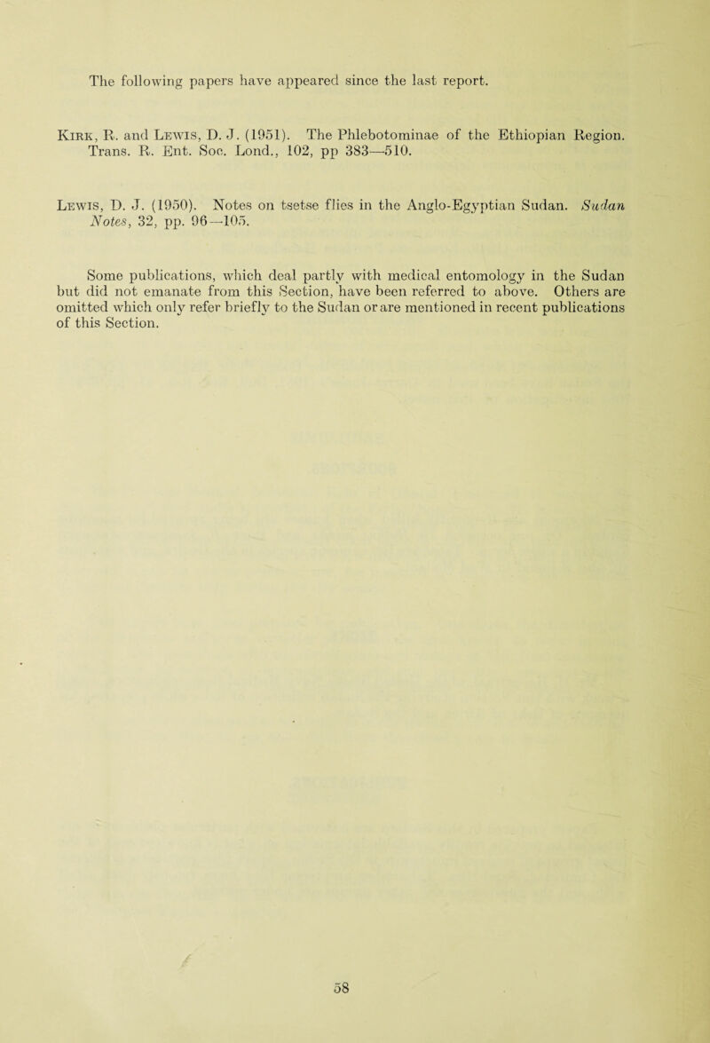 The following papers have appeared since the last report. Kirk, R. and Lewis, D. J. (1951). The Phlebotominae of the Ethiopian Region. Trans. R. Ent. Soc. Lond., 102, pp 383—510. Lewis, D. J. (1950). Notes on tsetse flies in the Anglo-Egyptian Sudan. Sudan Notes, 32, pp. 96—105. Some publications, which deal partly with medical entomology in the Sudan but did not emanate from this Section, have been referred to above. Others are omitted which only refer briefly to the Sudan or are mentioned in recent publications of this Section.