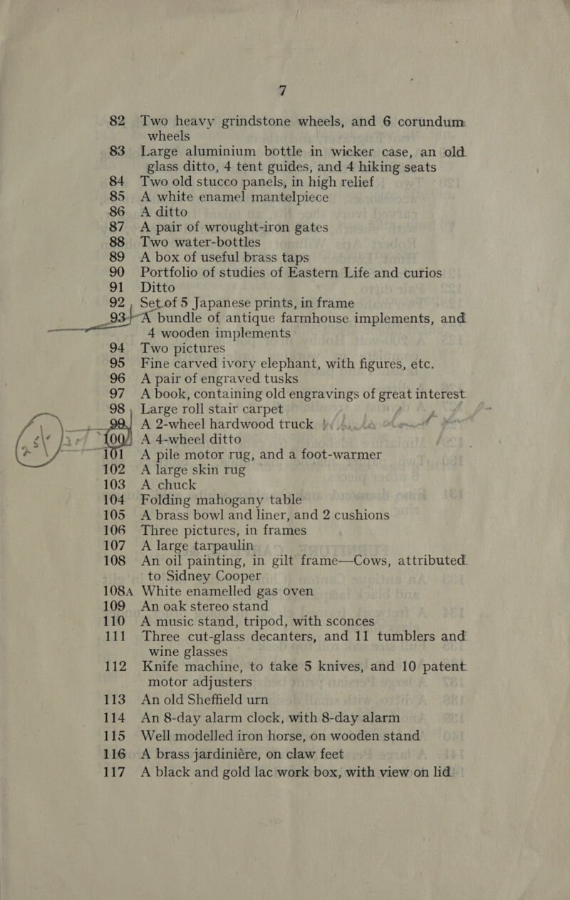 82 83 84 85 86 87 88 89 90 91 92 7 Two heavy grindstone wheels, and 6 corundum: wheels Large aluminium bottle in wicker case, an old. glass ditto, 4 tent guides, and 4 hiking seats Two old stucco panels, in high relief A white enamel mantelpiece A ditto A pair of wrought-iron gates Two water-bottles A box of useful brass taps Portfolio of studies of Eastern Life and curios Ditto Setof 5 Japanese prints, in frame  4 wooden implements Two pictures Fine carved ivory elephant, with figures, etc. A pair of engraved tusks A book, containing old engravings of cide interest. A 2-wheel hardwood truck Jie Obert &gt; A 4-wheel ditto A pile motor rug, and a foot-warmer A large skin rug A chuck Folding mahogany table A brass bowl and liner, and 2 cushions Three pictures, in frames A large tarpaulin An oil painting, in gilt frame—Cows, attributed. to Sidney Cooper White enamelled gas oven An oak stereo stand A music stand, tripod, with sconces Three cut-glass decanters, and 11 tumblers and wine glasses — Knife machine, to take 5 knives, and 10 patent motor adjusters An old Sheffield urn An 8-day alarm clock, with 8-day alarm Well modelled iron horse, on wooden stand A brass jardiniére, on claw feet A black and gold lac work box, with view on lid.